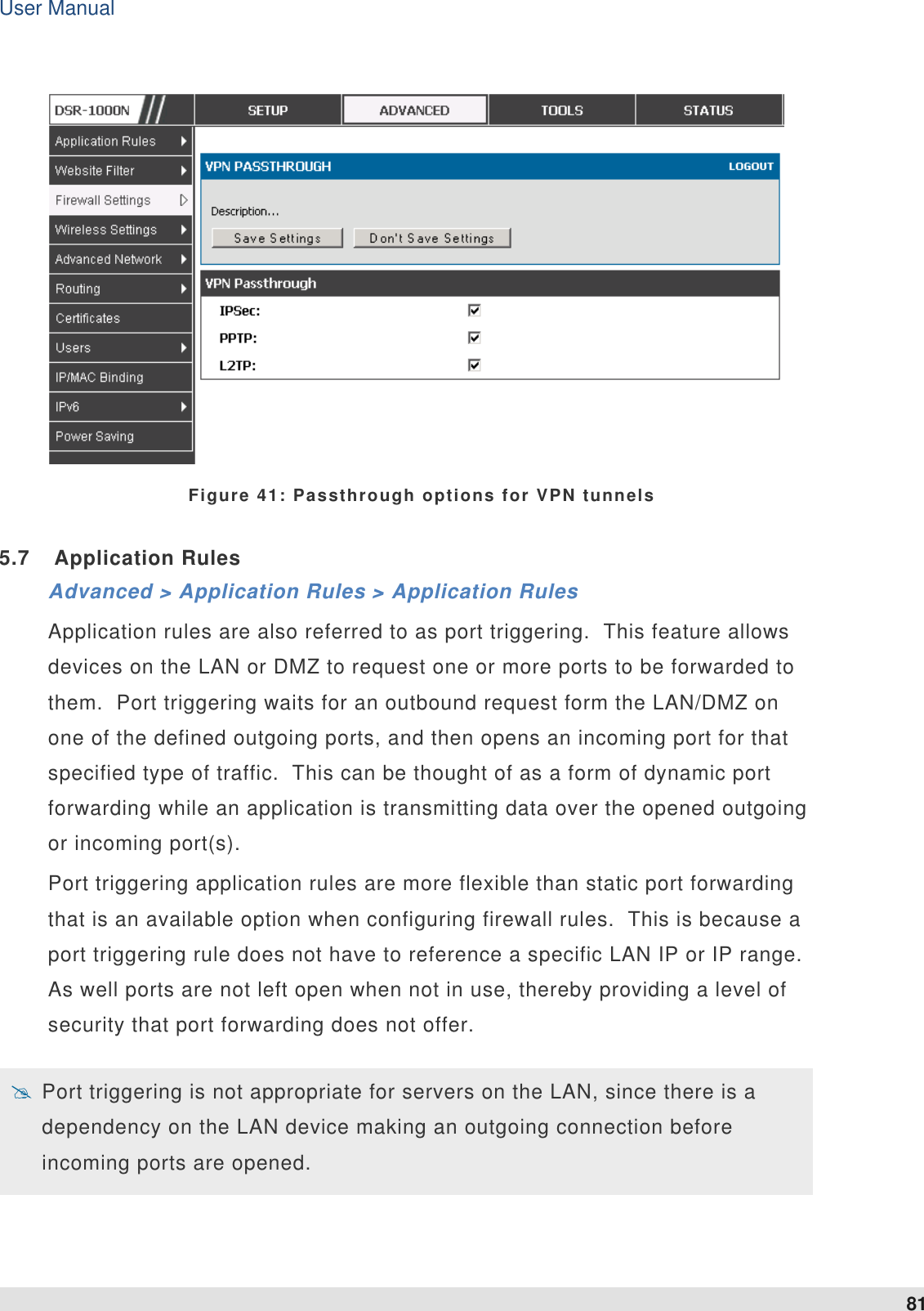 User Manual 81    Figure 41: Passthrough options for VPN tunnels 5.7  Application Rules Advanced &gt; Application Rules &gt; Application Rules Application rules are also referred to as port triggering.  This feature allows devices on the LAN or DMZ to request one or more ports to be forwarded to them.  Port triggering waits for an outbound request form the LAN/DMZ on one of the defined outgoing ports, and then opens an incoming port for that specified type of traffic.  This can be thought of as a form of dynamic port forwarding while an application is transmitting data over the opened outgoing or incoming port(s).   Port triggering application rules are more flexible than static port forwarding that is an available option when configuring firewall rules.  This is because a port triggering rule does not have to reference a specific LAN IP or IP range. As well ports are not left open when not in use, thereby providing a level of security that port forwarding does not offer.     Port triggering is not appropriate for servers on the LAN, since there is a dependency on the LAN device making an outgoing connection before incoming ports are opened.  