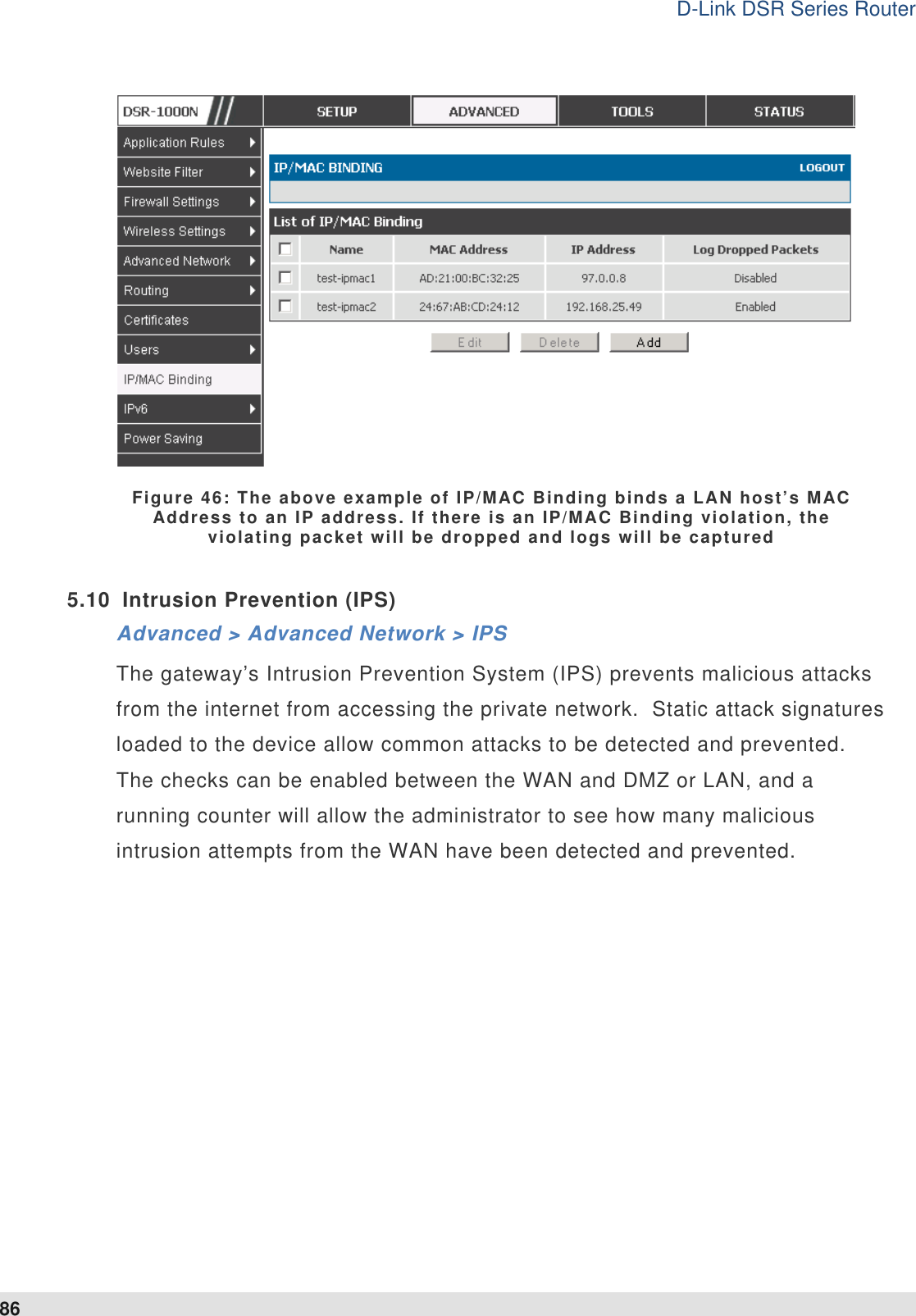 D-Link DSR Series Router 86  Figure 46: The above example of IP/MAC Binding binds a LAN host’s MAC Address to an IP address. If there is an IP/MAC Binding violation, the violating packet will be dropped and logs will be captured  5.10  Intrusion Prevention (IPS) Advanced &gt; Advanced Network &gt; IPS The gateway’s Intrusion Prevention System (IPS) prevents malicious attacks from the internet from accessing the private network.  Static attack signatures loaded to the device allow common attacks to be detected and prevented.  The checks can be enabled between the WAN and DMZ or LAN, and a running counter will allow the administrator to see how many malicious intrusion attempts from the WAN have been detected and prevented.   