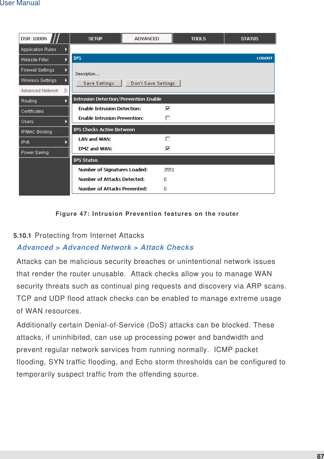 User Manual 87    Figure 47: Intrusion Prevention features on the router   5.10.1  Protecting from Internet Attacks Advanced &gt; Advanced Network &gt; Attack Checks Attacks can be malicious security breaches or unintentional network issues that render the router unusable.  Attack checks allow you to manage WAN security threats such as continual ping requests and discovery via ARP scans.  TCP and UDP flood attack checks can be enabled to manage extreme usage of WAN resources.   Additionally certain Denial-of-Service (DoS) attacks can be blocked. These attacks, if uninhibited, can use up processing power and bandwidth and prevent regular network services from running normally.  ICMP packet flooding, SYN traffic flooding, and Echo storm thresholds can be configured to temporarily suspect traffic from the offending source.    