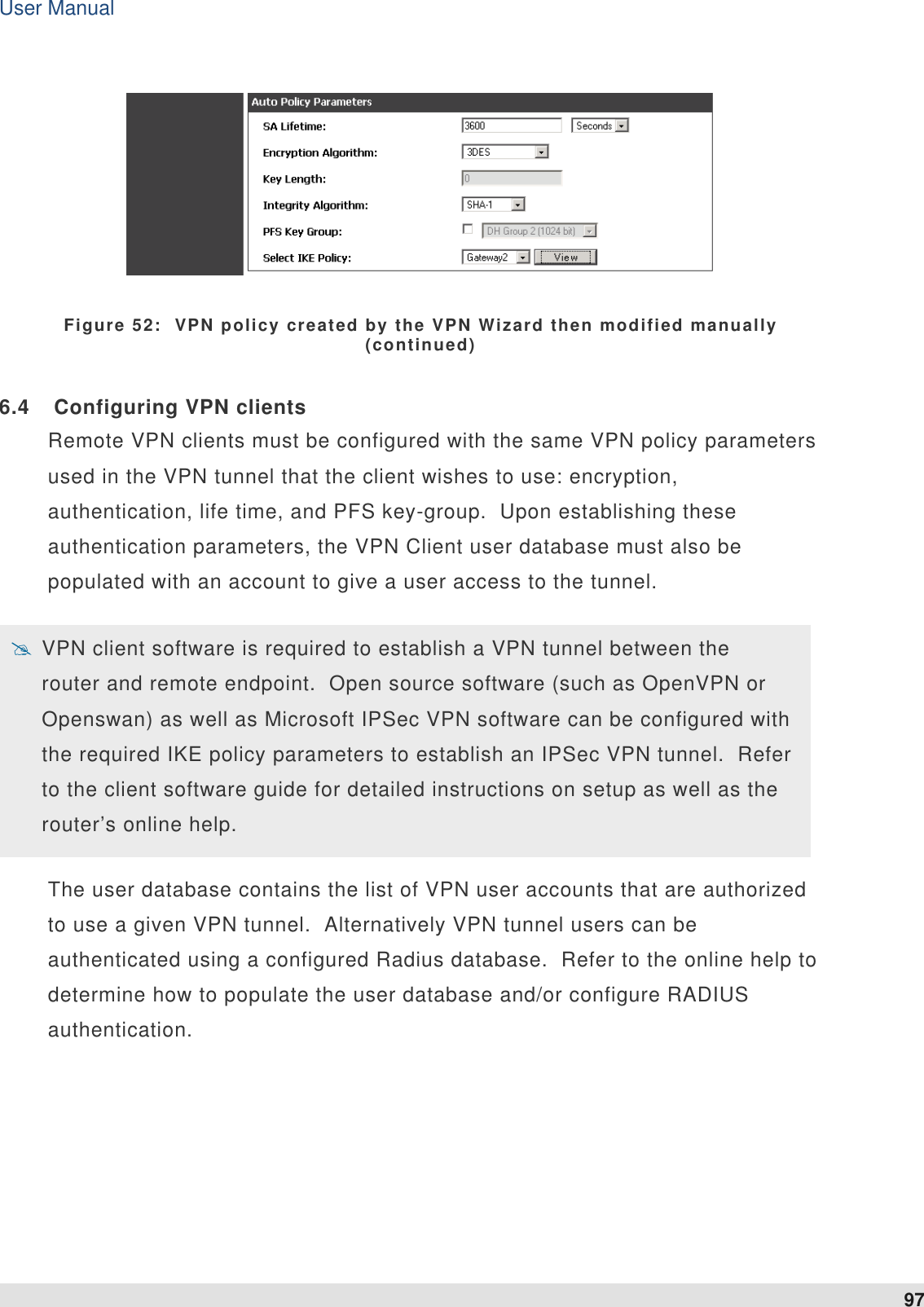 User Manual 97    Figure 52:  VPN policy created by the VPN Wizard then modified manually (continued) 6.4  Configuring VPN clients Remote VPN clients must be configured with the same VPN policy parameters used in the VPN tunnel that the client wishes to use: encryption, authentication, life time, and PFS key-group.  Upon establishing these authentication parameters, the VPN Client user database must also be populated with an account to give a user access to the tunnel.    VPN client software is required to establish a VPN tunnel between the router and remote endpoint.  Open source software (such as OpenVPN or Openswan) as well as Microsoft IPSec VPN software can be configured with the required IKE policy parameters to establish an IPSec VPN tunnel.  Refer to the client software guide for detailed instructions on setup as well as the router’s online help.  The user database contains the list of VPN user accounts that are authorized to use a given VPN tunnel.  Alternatively VPN tunnel users can be authenticated using a configured Radius database.  Refer to the online help to determine how to populate the user database and/or configure RADIUS authentication.  