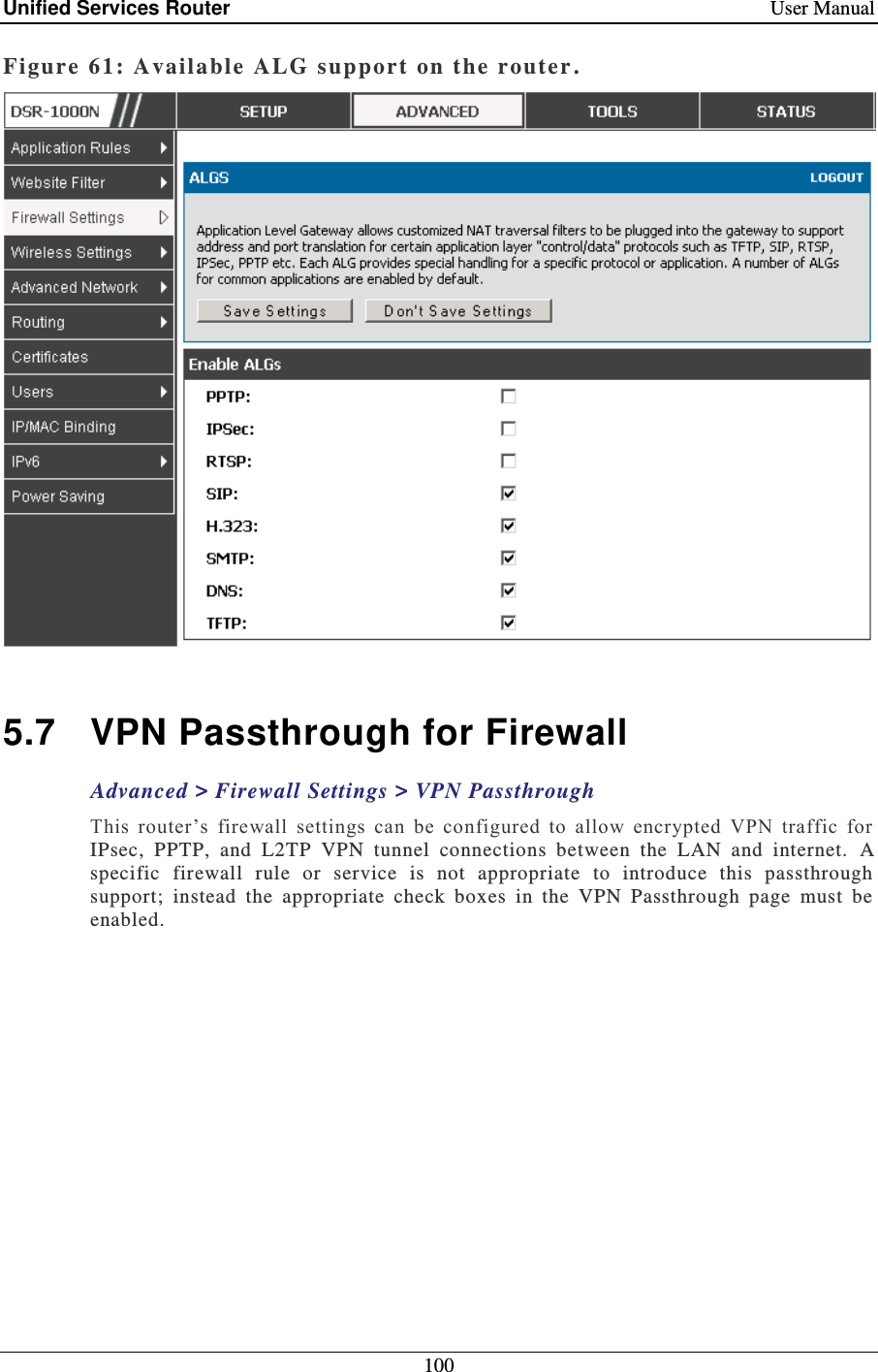 Unified Services Router    User Manual 100  Figure 61: Availa ble  ALG support on the router .   5.7  VPN Passthrough for Firewall Advanced &gt; Firewall Settings &gt; VPN Passthrough This  router’s  firewall  settings  can  be  configured  to  allow  encrypted  VPN  traffic  for IPsec,  PPTP,  and  L2TP  VPN  tunnel  connections  between  the  LAN  and  internet.   A specific  firewall  rule  or  service  is  not  appropriate  to  introduce  this  passthrough support;  instead  the  appropriate  check  boxes  in  the  VPN  Passthrough  page  must  be enabled.  