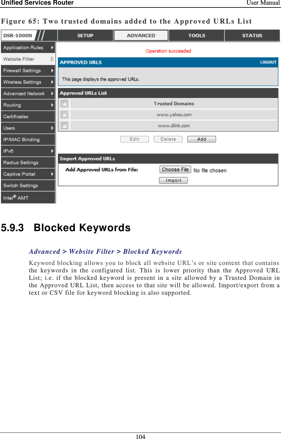 Unified Services Router    User Manual 104  Figure 65: Two tr ust ed domains adde d to the Approved  U RLs List   5.9.3  Blocked Keywords Advanced &gt; Website Filter &gt; Blocked Keywords Keyword blocking allows you to block all website URL’s or site content that contains the  keywords  in  the  configured  list.  This  is  lower  priority  than  the  Approved  URL List; i.e.  if  the  blocked  keyword  is  present  in  a  site  allowed  by  a  Trusted  Domain  in the Approved URL List, then access to that site will be allowed.  Import/export from a text or CSV file for keyword blocking is also supported.  