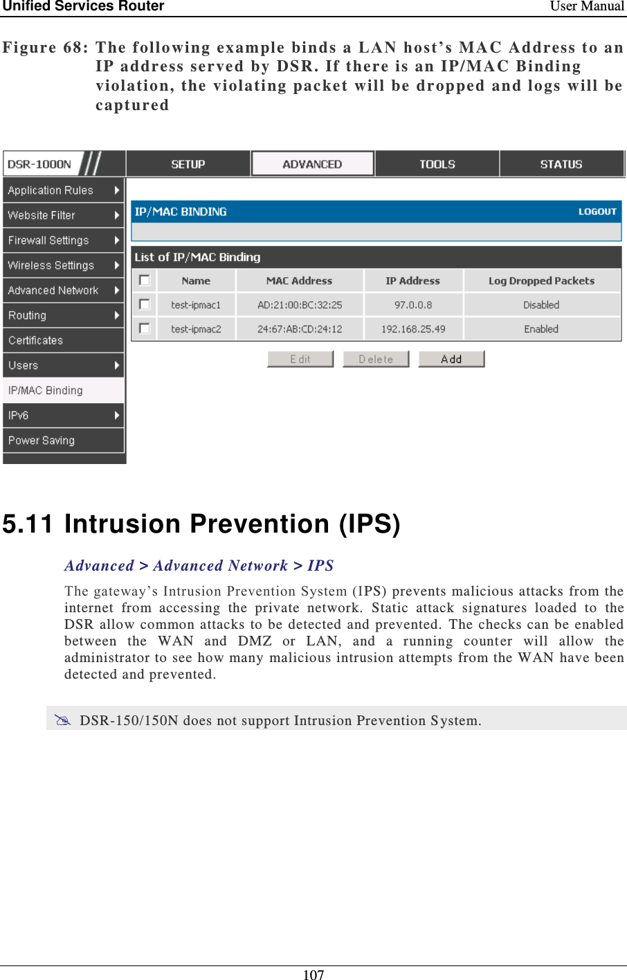 Unified Services Router    User Manual 107  Figure 68: The following example binds  a L A N  ho st’ s  MAC Address to an IP address served by DSR. If there is an IP/MAC Binding violation, the violati ng packet will be  dr opped and logs will be captured     5.11 Intrusion Prevention (IPS) Advanced &gt; Advanced Network &gt; IPS The gateway’s Intrusion Prevention System (I PS) prevents malicious attacks  from  the internet  from  accessing  the  private  network.   Static  attack  signatures  loaded  to  the DSR allow common  attacks to be  detected  and  prevented.   The checks  can be enabled between  the  WAN  and  DMZ  or  LAN,  and  a  running  counter  will  allow  the administrator to see how many  malicious intrusion attempts from the WAN have been detected and prevented.   DSR-150/150N does not support Intrusion Prevention S ystem.  