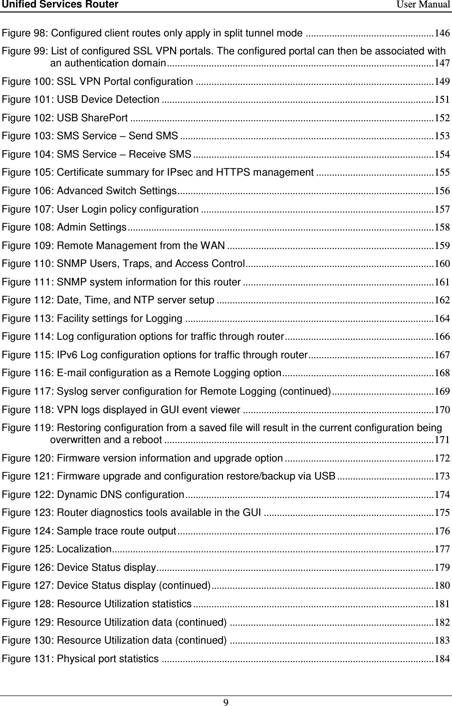 Unified Services Router    User Manual 9  Figure 98: Configured client routes only apply in split tunnel mode ................................................. 146 Figure 99: List of configured SSL VPN portals. The configured portal can then be associated with an authentication domain ...................................................................................................... 147 Figure 100: SSL VPN Portal configuration ........................................................................................... 149 Figure 101: USB Device Detection ........................................................................................................ 151 Figure 102: USB SharePort .................................................................................................................... 152 Figure 103: SMS Service – Send SMS ................................................................................................. 153 Figure 104: SMS Service – Receive SMS ............................................................................................ 154 Figure 105: Certificate summary for IPsec and HTTPS management ............................................. 155 Figure 106: Advanced Switch Settings .................................................................................................. 156 Figure 107: User Login policy configuration ......................................................................................... 157 Figure 108: Admin Settings ..................................................................................................................... 158 Figure 109: Remote Management from the WAN ............................................................................... 159 Figure 110: SNMP Users, Traps, and Access Control ........................................................................ 160 Figure 111: SNMP system information for this router ......................................................................... 161 Figure 112: Date, Time, and NTP server setup ................................................................................... 162 Figure 113: Facility settings for Logging ............................................................................................... 164 Figure 114: Log configuration options for traffic through router ......................................................... 166 Figure 115: IPv6 Log configuration options for traffic through router ................................................ 167 Figure 116: E-mail configuration as a Remote Logging option .......................................................... 168 Figure 117: Syslog server configuration for Remote Logging (continued) ....................................... 169 Figure 118: VPN logs displayed in GUI event viewer ......................................................................... 170 Figure 119: Restoring configuration from a saved file will result in the current configuration being overwritten and a reboot ....................................................................................................... 171 Figure 120: Firmware version information and upgrade option ......................................................... 172 Figure 121: Firmware upgrade and configuration restore/backup via USB ..................................... 173 Figure 122: Dynamic DNS configuration ............................................................................................... 174 Figure 123: Router diagnostics tools available in the GUI ................................................................. 175 Figure 124: Sample trace route output .................................................................................................. 176 Figure 125: Localization........................................................................................................................... 177 Figure 126: Device Status display .......................................................................................................... 179 Figure 127: Device Status display (continued) ..................................................................................... 180 Figure 128: Resource Utilization statistics ............................................................................................ 181 Figure 129: Resource Utilization data (continued) .............................................................................. 182 Figure 130: Resource Utilization data (continued) .............................................................................. 183 Figure 131: Physical port statistics ........................................................................................................ 184 
