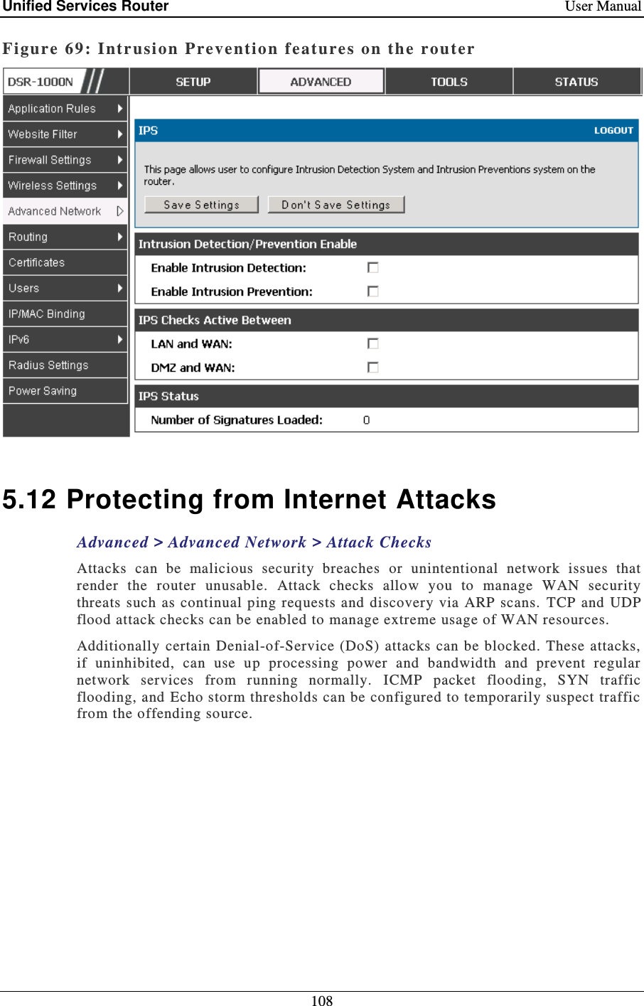 Unified Services Router    User Manual 108  Figure 69: Intr usi on Prevention f eatures on the  router    5.12 Protecting from Internet Attacks Advanced &gt; Advanced Network &gt; Attack Checks Attacks  can  be  malicious  security  breaches  or  unintentional  network  issues  that render  the  router  unusable.  Attack  checks  allow  you  to  manage  WAN  security threats  such  as  continual ping requests and discovery  via ARP scans.  TCP  and UDP flood attack checks can be enabled to manage extreme usage of WAN resources.   Additionally certain Denial-of-Service (DoS) attacks can  be  blocked. These attacks, if  uninhibited,  can  use  up  processing  power  and  bandwidth  and  prevent  regular network  services  from  running  normally.  ICMP  packet  flooding,  SYN  traffic flooding, and Echo storm thresholds can be configured to temporarily suspect traffic from the offending source.  