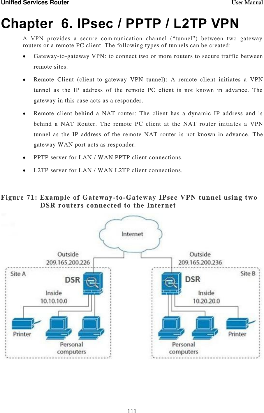 Unified Services Router    User Manual 111  Chapter  6. IPsec / PPTP / L2TP VPN A  VPN  provides  a  secure  communication  channel  (“tunnel”)  between  two  gateway routers or a remote PC client. The following types of tunnels can be created:   Gateway-to-gateway VPN: to connect two or more routers to secure traffic between remote sites.   Remote  Client  (client-to-gateway  VPN  tunnel):  A  remote  client  initiates  a  VPN tunnel  as  the  IP  address  of  the  remote  PC  client  is  not  known  in  advance.  The gateway in this case acts as a responder.  Remote  client  behind  a  NAT  router:  The  client  has  a  dynamic  IP  address  and  is behind  a  NAT  Router.  The  remote  PC  client  at  the  NAT  router  initia tes  a  VPN tunnel  as  the  IP  address  of  the  remote  NAT  router  is  not  known  in  advance.  T he gateway WAN port acts as responder.  PPTP server for LAN / WAN PPTP client connections.  L2TP server for LAN / WAN L2TP client connections.  Figure 71: Ex ample  of  Gateway -to-Gateway  IPsec  VPN t unnel using two DSR routers connect ed to the Internet      