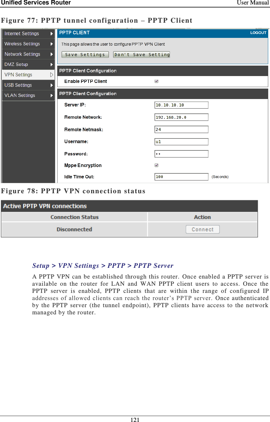 Unified Services Router    User Manual 121  Figure 77: PPTP tunnel configuratio n  –  PPTP Client  Figure 78: PPTP  VPN connection status   Setup &gt; VPN Settings &gt; PPTP &gt; PPTP Server A PPTP VPN  can be established through  this router.  Once  enabled  a PPTP  server  is available  on  the  router  for  LAN  and  WAN  PPTP  client  users  to  access.  Once  the PPTP  server  is  enabled,  PPTP  clients  that  are  within  t he  range  of  configured  IP addresses of allowed clients can  reach  the router’s  PPTP server.  Once authenticated by  the  PPTP  server  (the  tunnel  endpoint),  PPTP  clients  have  access  to  the  network managed by the router.  