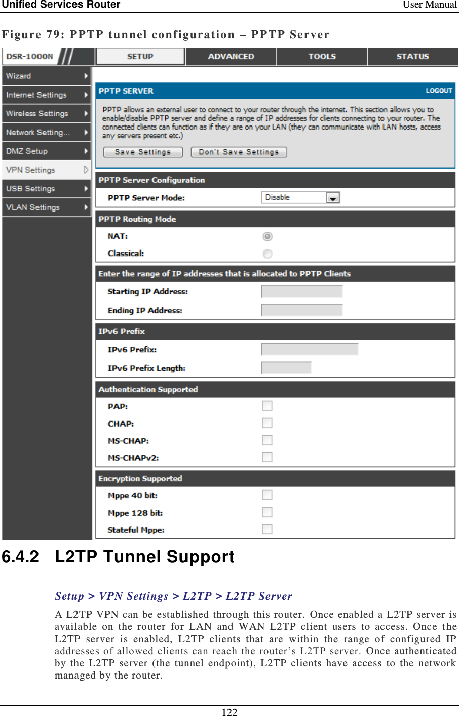 Unified Services Router    User Manual 122  Figure 79: PPTP  tunnel co nf iguration –  PPTP Server   6.4.2  L2TP Tunnel Support Setup &gt; VPN Settings &gt; L2TP &gt; L2TP Server A  L2TP VPN can be  established  through this  router.  Once  enabled  a L2TP server  is available  on  the  router  for  LAN  and  WAN  L2TP  client  users  to  access.  Once  t he L2TP  server  is  enabled,  L2TP  clients  that  are  within  the  range  of  configured  IP addresses of allowed clients can  reach  the router’s  L2TP  server.  Once  authenticated by  the  L2TP  server  (the  tunnel  endpoint),  L2TP  clients  have  access  to  the  network managed by the router.  