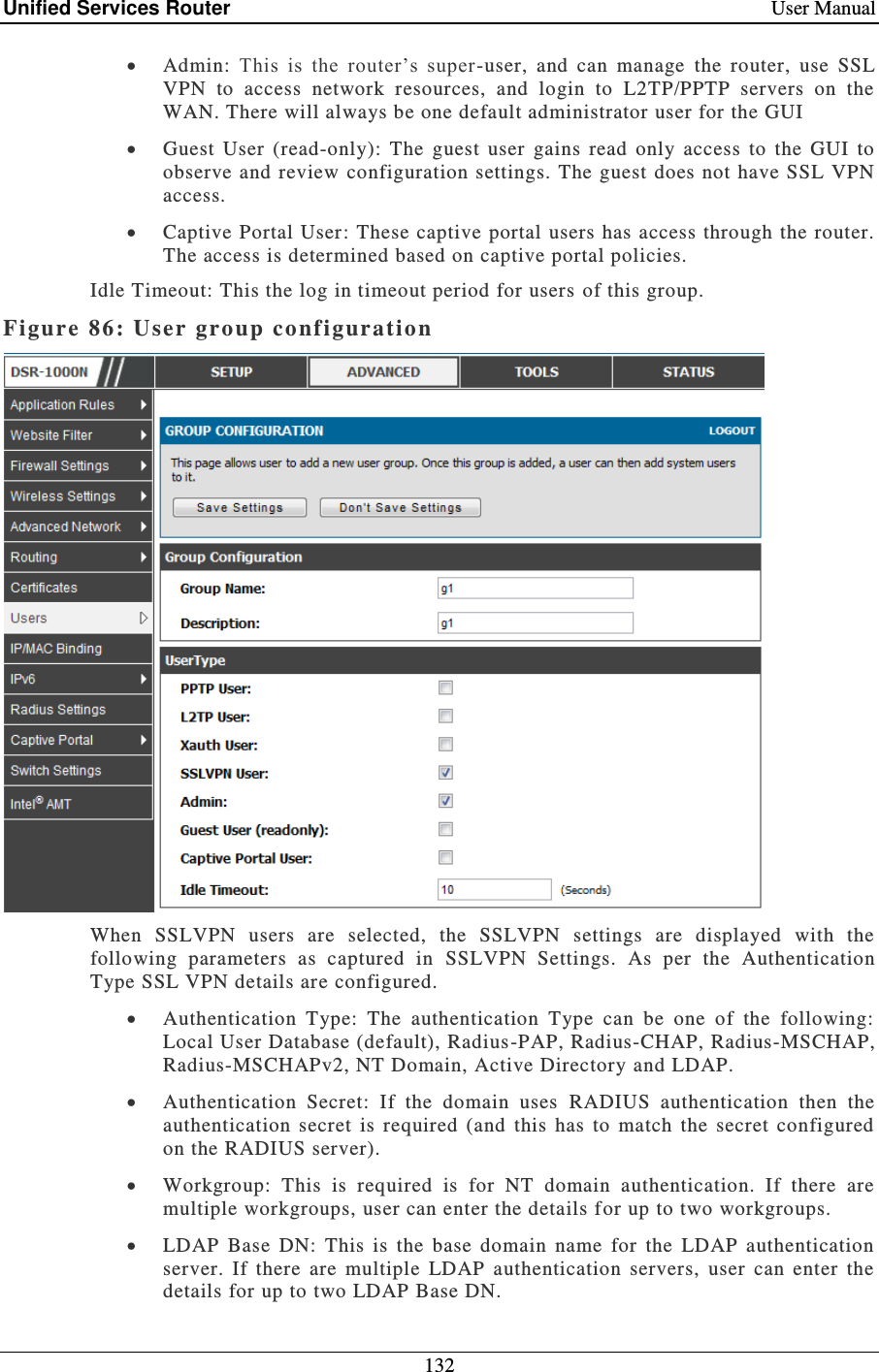 Unified Services Router    User Manual 132   Admin:  This  is  the  router’s  super-user,  and  can  manage  the  router,  use  SSL VPN  to  access  network  resources,  and  login  to  L2TP/PPTP  servers  on  the WAN. There will always be one default administrator user for the GUI   Guest  User  (read-only):  The  guest  user  gains  read  only  access  to  the  GUI  to observe and review  configuration settings. The guest does not have SSL VPN access.  Captive Portal User: These captive portal users has access through the router. The access is determined based on captive portal policies.  Idle Timeout: This the log in timeout period for users of this group. Figure 86: User group configuration   When  SSLVPN  users  are  selected,  the  SSLVPN  settings  are  displayed  with  the following  parameters  as  captured  in  SSLVPN  Settings.  As  per  the  Authentication Type SSL VPN details are configured.  Authentication  Type:  The  authentication  Type  can  be  one  of  the  following: Local User Database (default), Radius -PAP, Radius-CHAP, Radius-MSCHAP, Radius-MSCHAPv2, NT Domain, Active Directory and LDAP.  Authentication  Secret:  If  the  domain  uses  RADIUS  authentication  then  the authentication  secret  is  required  (and  this  has  to  match  the  secret  configured on the RADIUS server).  Workgroup:  This  is  required  is  for  NT  domain  authentication.  If  there  are multiple workgroups, user can enter the details for up to two workgroups.  LDAP  Base  DN:  This  is  the  base  domain  name  for  the  LDAP  authentication server.  If  there  are  multiple  LDAP  authentication  servers,  user  can  enter  the details for up to two LDAP Base DN. 