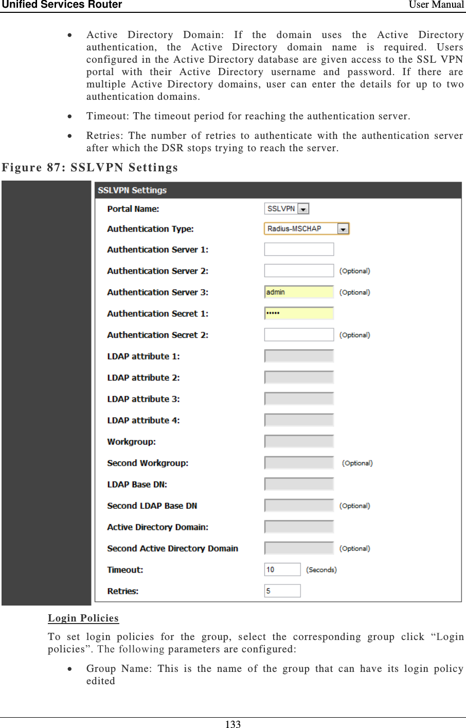 Unified Services Router    User Manual 133   Active  Directory  Domain:  If  the  domain  uses  the  Active  Directory authentication,  the  Active  Directory  domain  name  is  required.  Users configured  in  the Active  Directory database are given access to the SSL  VPN portal  with  their  Active  Directory  username  and  password.  If  there  are multiple  Active  Directory  domains,  user  can  enter  the  details  for  up  to  two authentication domains.  Timeout: The timeout period for reaching the authentication server.   Retries:  The  number  of  retries  to  authenticate  with  the  authentication  server after which the DSR stops trying to reach the server. Figure 87: SSLVPN  Settings    Login Policies  To  set  login  policies  for  the  group,  s elect  the  corresponding  group  click  “Login policies”. The following parameters are configured:   Group  Name:  This  is  the  name  of  the  group  that  can  have  its  login  policy edited 