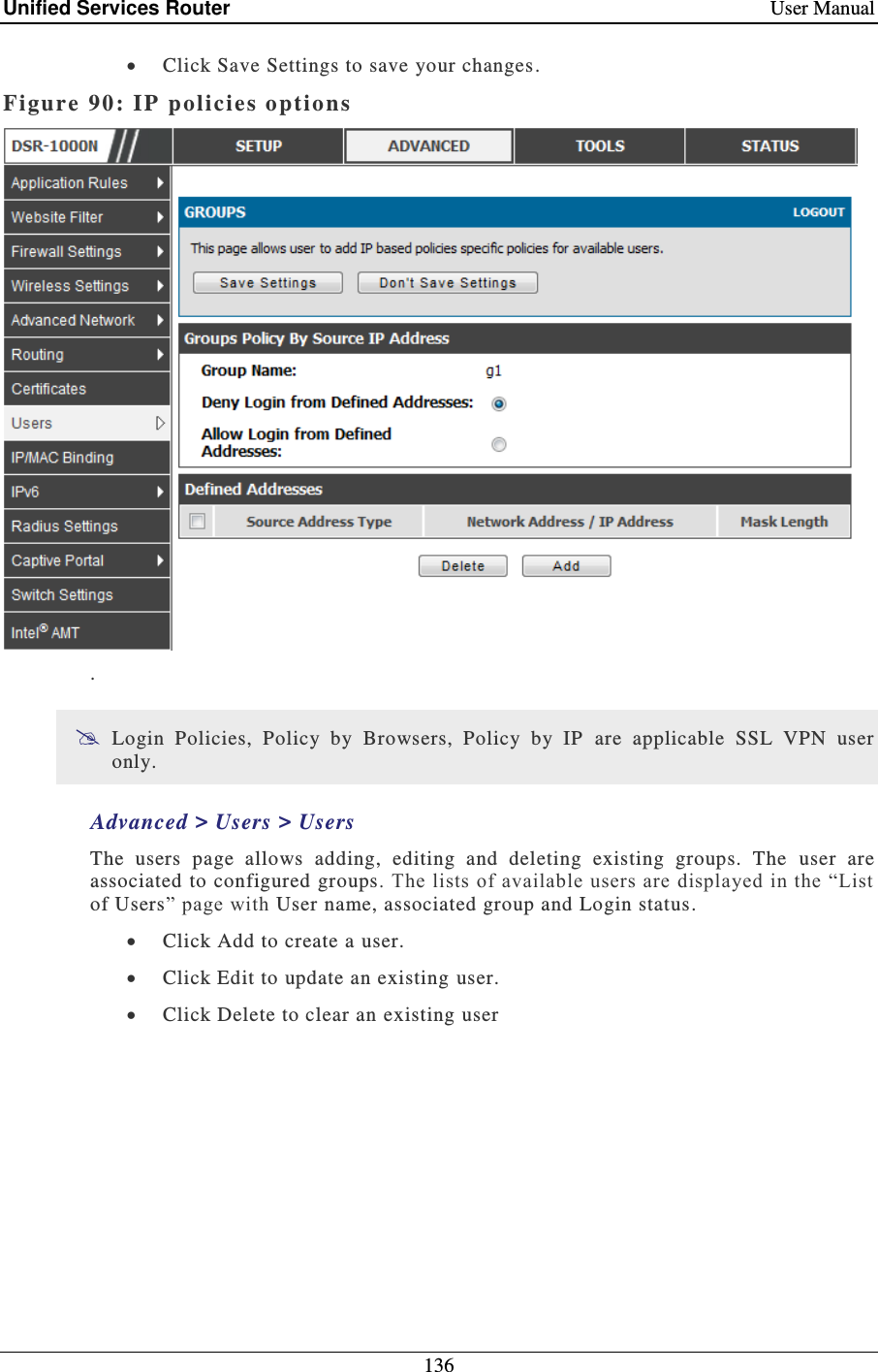 Unified Services Router    User Manual 136   Click Save Settings to save your changes. Figure 90: IP  policies options   .  Login  Policies,  Policy  by  Browsers,  Policy  by  IP   are  applicable  SSL  VPN  user only.  Advanced &gt; Users &gt; Users  The  users  page  allows  adding,  editing  and  deleting  existing  groups.  The  user  are associated to configured groups. The lists of available users are displayed in the “List of Users” page with User name, associated group and Login status.  Click Add to create a user.  Click Edit to update an existing user.  Click Delete to clear an existing user 