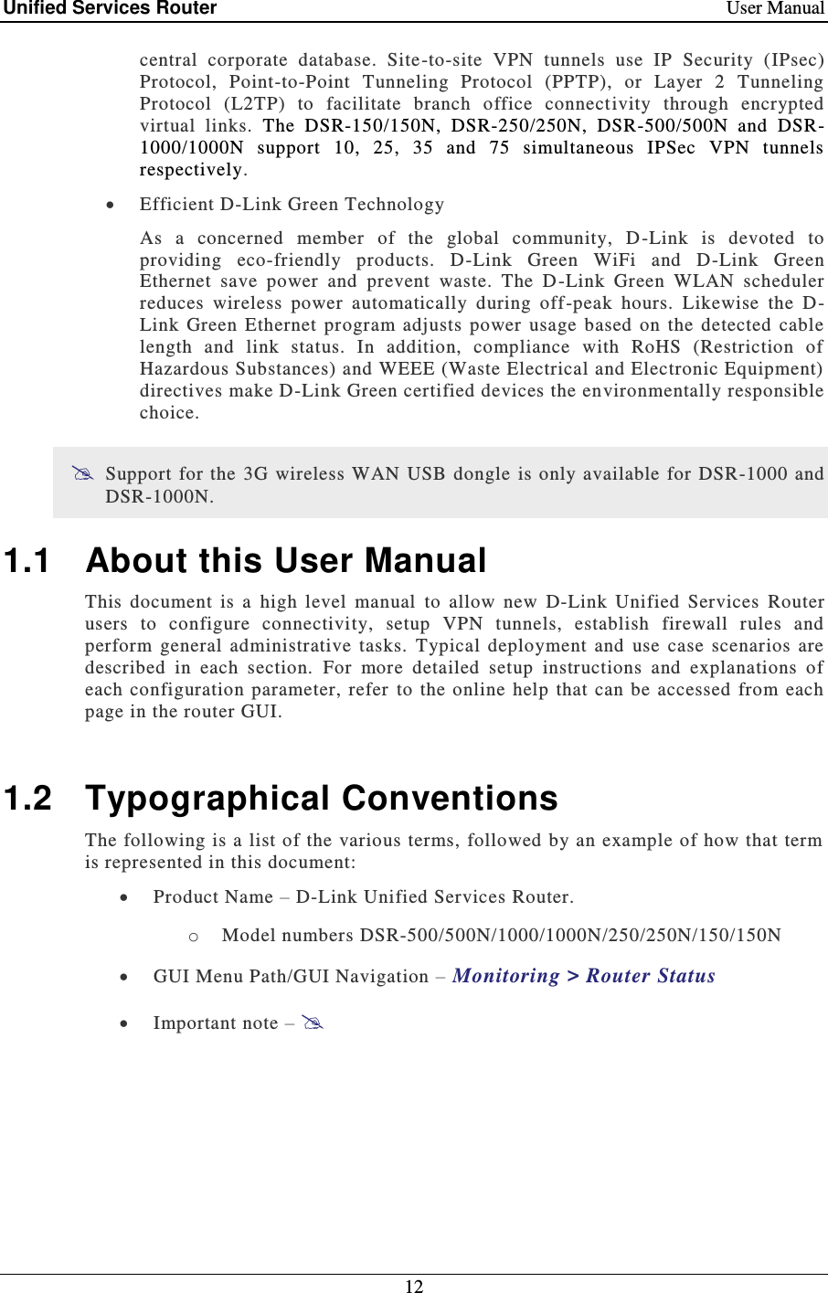 Unified Services Router    User Manual 12  central  corporate  database.  Site-to-site  VPN  tunnels  use  IP  Security  (IPsec) Protocol,  Point-to-Point  Tunneling  Protocol  (PPTP),  or  Layer  2  Tunneling Protocol  (L2TP)  to  facilitate  branch  office  connectivity  through  encrypted virtual  links.  The  DSR-150/150N,  DSR-250/250N,  DSR-500/500N  and  DSR-1000/1000N  support  10,  25,  35  and  75  simultaneous  IPSec  VPN  tunnels respectively.  Efficient D-Link Green Technology As  a  concerned  member  of  the  global  community,  D -Link  is  devoted  to providing  eco-friendly  products.  D-Link  Green  WiFi  and  D-Link  Green Ethernet  save  power  and  prevent  waste.  The  D-Link  Green  WLAN  scheduler reduces  wireless  power  automatically  during  off -peak  hours.  Likewise  the  D -Link  Green  Ethernet  program  adjusts  power  usage  based  on  the  detected  cable length  and  link  status.  In  addition,  compliance  with  RoHS  (Restriction  of Hazardous Substances) and WEEE (Waste Electrical and Electronic Equipment) directives make D-Link Green certified devices the environmentally responsible choice.  Support for  the 3G wireless WAN  USB dongle is only available  for DSR-1000  and DSR-1000N. 1.1  About this User Manual This  document  is  a  high  level  manual  to  allow  new  D-Link  Unified  Services  Router users  to  configure  connectivity,  setup  VPN  tunnels,  establish  firewall  rules  and perform  general  administrative  tasks.  Typical  deployment  and  use  case  scenarios  are described  in  each  section.  For  more  detailed  setup  instructions  and  explanations  of each configuration  parameter, refer  to the  online  help  that  can  be  accessed  from  each page in the router GUI.  1.2  Typographical Conventions The following is a list of the  various terms,  followed by an example of how that term is represented in this document:   Product Name – D-Link Unified Services Router.  o Model numbers DSR-500/500N/1000/1000N/250/250N/150/150N  GUI Menu Path/GUI Navigation – Monitoring &gt; Router Status  Important note –  