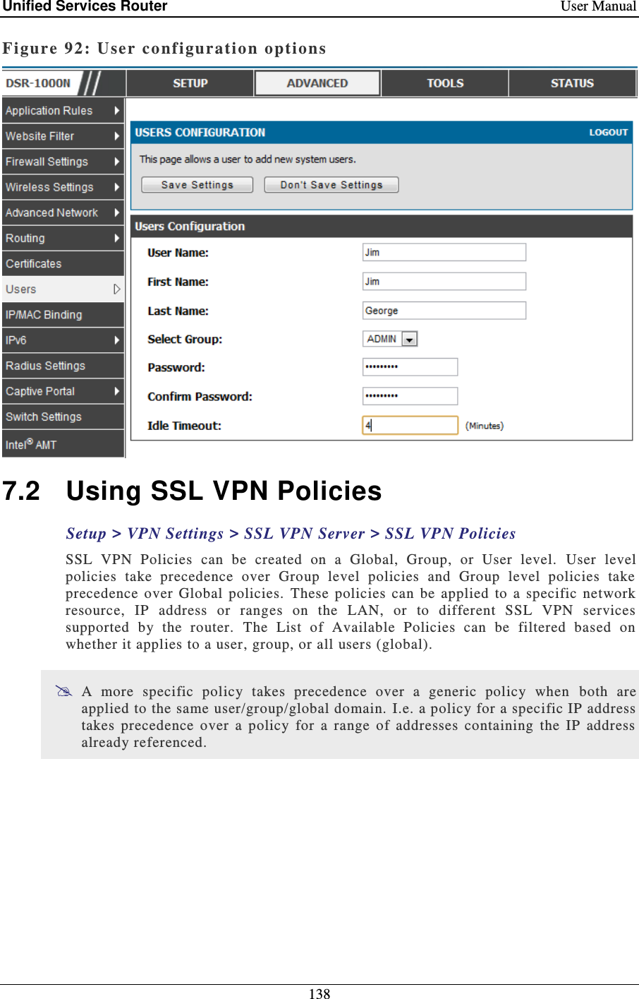 Unified Services Router    User Manual 138  Figure 92: User configuration options   7.2  Using SSL VPN Policies Setup &gt; VPN Settings &gt; SSL VPN Server &gt; SSL VPN Policies   SSL  VPN  Policies  can  be  created  on  a  Global,  Group,  or  User  level.   User  level policies  take  precedence  over  Group  level  policies  and  Group  level  policies  take precedence  over  Global  policies.  These  policies  can  be  applied  to  a  specific  network resource,  IP  address  or  ranges  on  the  LAN,  or  to  different  SSL  VPN  services supported  by  the  router.   The  List  of  Available  Policies  can  be  filtered  based  on whether it applies to a user, group, or all users (global).   A  more  specific  policy  takes  precedence  over  a  generic  policy  when   both  are applied to the same user/group/global domain.  I.e. a policy for a specific IP address takes  precedence  over  a  policy  for  a  range  of  addresses  containing  the  IP  address already referenced.  