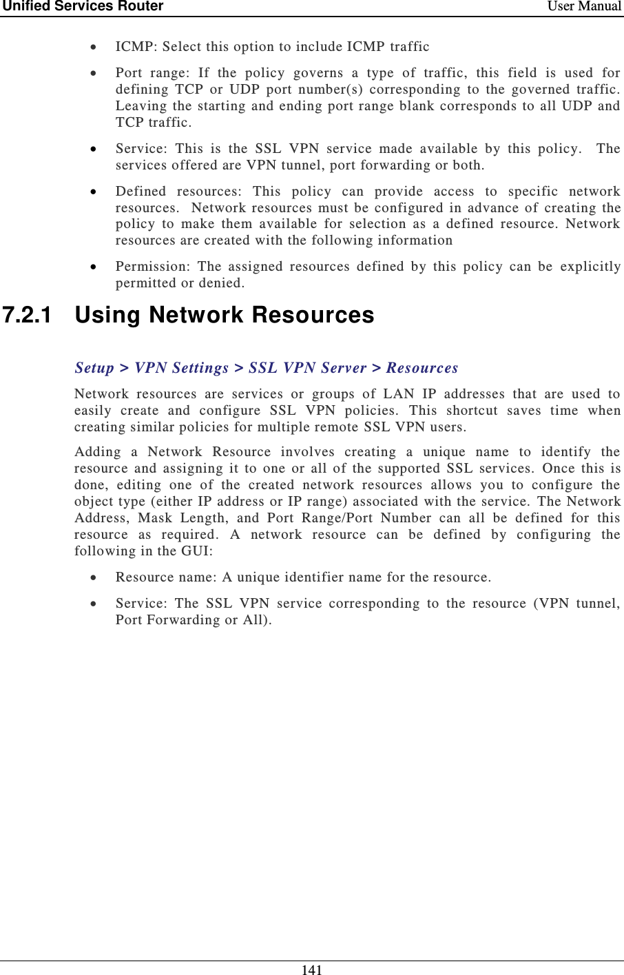 Unified Services Router    User Manual 141   ICMP: Select this option to include ICMP  traffic  Port  range:  If  the  policy  governs  a  type  of  traffic,  this  field  is  used  for defining  TCP  or  UDP  port  number(s)  corresponding  to  the  governed  traffic.  Leaving the  starting and ending  port  range  blank corresponds to all  UDP  and TCP traffic.  Service:  This  is  the  SSL  VPN  service  made  available  by  this  policy.    The services offered are VPN tunnel, port forwarding or both.   Defined  resources:  This  policy  can  provide  access  to  specific  network resources.    Network  resources  must  be  configured  in  advance  of  creating  the policy  to  make  them  available  for  selection  as  a  defined  resource.  Network resources are created with the following information  Permission:  The  assigned  resources  defined  by  this  policy  can  be   explicitly permitted or denied. 7.2.1  Using Network Resources  Setup &gt; VPN Settings &gt; SSL VPN Server &gt; Resources Network  resources  are  services  or  groups  of  LAN  IP  addresses  that  are  used  to easily  create  and  configure  SSL  VPN  policies.   This  shortcut  saves  time  when creating similar policies for multiple remote  SSL VPN users.  Adding  a  Network  Resource  involves  creating  a  unique  name  to  identify  the resource  and  assigning  it  to  one  or  all  of  the  supported  SSL  services.   Once  this  is done,  editing  one  of  the  created  network  resources  allows  you  to  configure  the object type (either IP address or IP range) associated with the service.  The Network Address,  Mask  Length,  and  Port  Range/Port  Number  can  all  be  defined  for  this resource  as  required.  A  network  resource  can  be  defined  by  configuring  the following in the GUI:  Resource name: A unique identifier name for the resource.   Service:  The  SSL  VPN  service  corresponding  to  the  resource  (VPN  tunnel, Port Forwarding or All). 