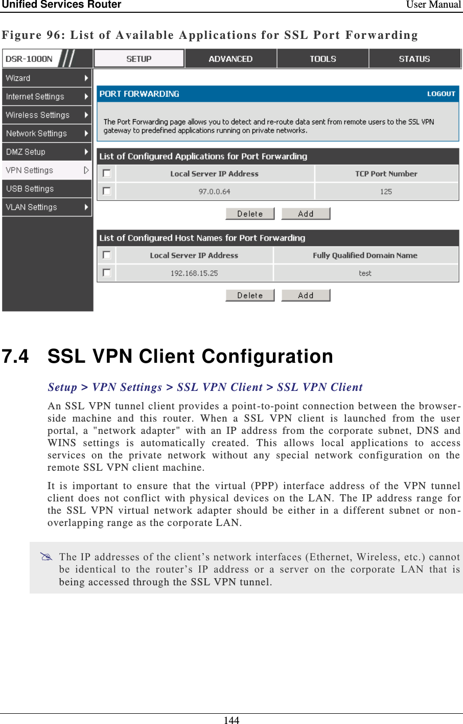Unified Services Router    User Manual 144  Figure 96: Li st of Available Applica tions for SSL P ort  Forwarding   7.4  SSL VPN Client Configuration Setup &gt; VPN Settings &gt; SSL VPN Client &gt; SSL VPN Client  An SSL VPN tunnel client provides a point -to-point connection between the browser -side  machine  and  this  router.  When  a  SSL  VPN  client  is  launched  from  the  user portal,  a  &quot;network  adapter&quot;  with  an  IP  address  from  the  corporate  subnet,  DNS  and WINS  settings  is  automatically  created.  This  allows  local  applications  to  access services  on  the  private  network  without  any  special  network  configuration  on  the remote SSL VPN client machine. It  is  important  to  ensure  that  the  virtual  (PPP)  interface  address  of  the  VPN  tunnel client  does  not  conflict  with  physical  devices  on  the  LAN.   The  IP  address  range  for the  SSL  VPN  virtual  network  adapter  should  be  either  in  a  different  subnet  or  non -overlapping range as the corporate LAN.   The IP addresses of the client’s network interfaces (Ethernet, Wireless, etc.) cannot be  identical  to  the  router’s  IP  address  or  a  server  on  the  corporate  LAN  that  is being accessed through the SSL VPN tunnel.   