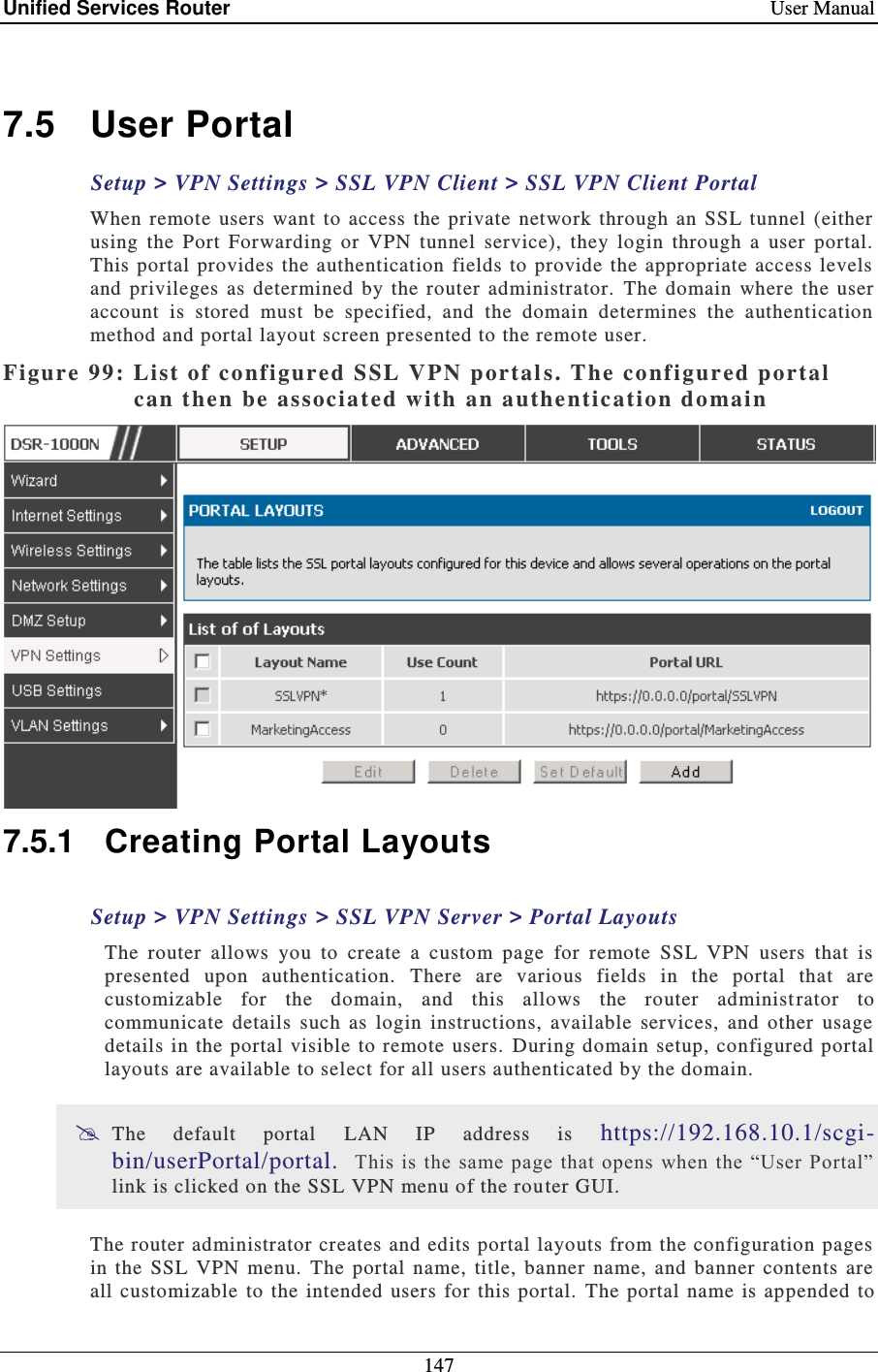 Unified Services Router    User Manual 147   7.5  User Portal Setup &gt; VPN Settings &gt; SSL VPN Client &gt; SSL VPN Client Portal  When  remote  users  want to  access  the  private  network  through  an  SSL  tunnel  (either using  the  Port  Forwarding  or  VPN  tunnel  service),  they  login  through  a  user  portal.  This portal  provides  the  authentication fields  to  provide the appropriate  access levels and  privileges  as  determined  by  the  router  administrator.   The domain  where the  user account  is  stored  must  be  specified,  and  the  domain  determines  the  authentication method and portal layout screen presented to the remote user.  Figure 99: Li st of configured SSL VPN portal s. The configured portal can then be associated with an authentication domai n   7.5.1  Creating Portal Layouts Setup &gt; VPN Settings &gt; SSL VPN Server &gt; Portal Layouts The  router  allows  you  to  create  a  custom  page  for  remote  SSL  VPN  users  that  is presented  upon  authentication.   There  are  various  fields  in  the  portal  that  are customizable  for  the  domain,  and  this  allows  the  router  administ rator  to communicate  details  such  as  login  instructions,  available  services,  and  other  usage details in  the portal  visible to remote  users.   During domain setup,  configured portal layouts are available to select for all users authenticated by the domain.    The  default  portal  LAN  IP  address  is  https://192.168.10.1/scgi-bin/userPortal/portal.   This  is the  same page that opens when  the “User Portal” link is clicked on the SSL VPN menu of the router GUI.  The router administrator creates and edits portal layouts from the configuration  pages in  the  SSL  VPN  menu.  The  portal  name,  title,  banner  name,  and  banner  contents  are all  customizable  to the intended  users for  this  portal. The portal  name is appended to 