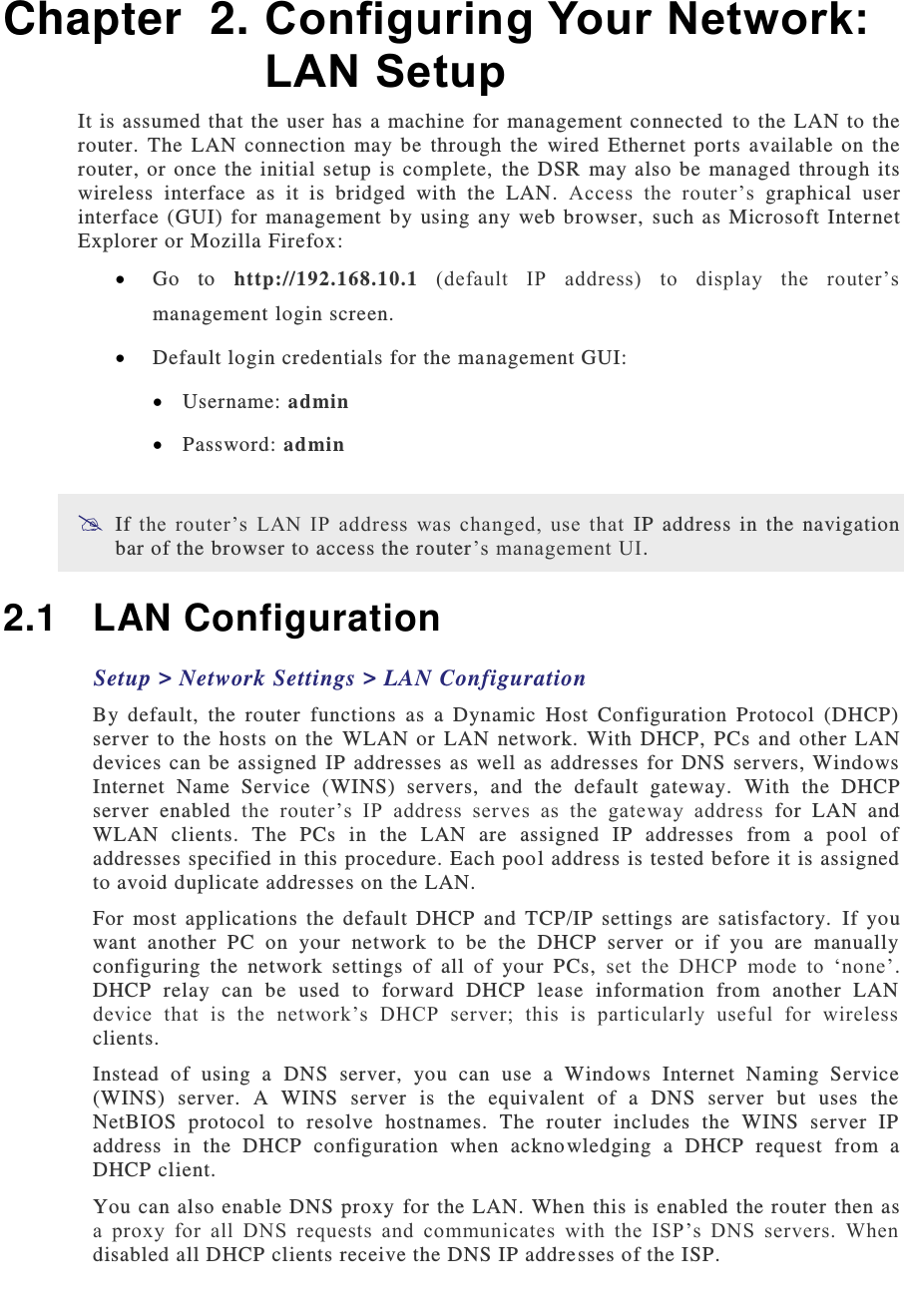  Chapter  2. Configuring Your Network: LAN Setup It is assumed  that the  user  has a  machine  for  management connected  to  the  LAN to the router.  The  LAN  connection  may  be  through  the  wired  Ethernet  ports  available  on  the router, or  once  the  initial setup  is  complete,  the  DSR  may  also be  managed through  its wireless  interface  as  it  is  bridged  with  the  LAN.  Access  the  router’s  graphical  user interface  (GUI)  for management  by  using  any  web browser,  such  as  Microsoft  Internet Explorer or Mozilla Firefox:  Go  to  http://192.168.10.1 (default  IP  address)  to  display  the  router’s management login screen.  Default login credentials for the ma nagement GUI:  Username: admin  Password: admin  If the  router’s  LAN  IP  address  was  changed,  use  that  IP  address  in  the  navigation bar of the browser to access the router’s management UI. 2.1  LAN Configuration Setup &gt; Network Settings &gt; LAN Configuration By  default,  the  router  functions  as  a  Dynamic  Host  Configuration  Protocol  (DHCP) server  to  the hosts  on  the  WLAN  or  LAN  network.  With  DHCP,  PCs  and other  LAN devices can  be  assigned  IP  addresses as  well  as addresses  for  DNS  servers,  Windows Internet  Name  Service  (WINS)  servers,  and  the  default  gateway.   With  the  DHCP server  enabled  the  router’s  IP  address  serves  as  the  gateway  address  for  LAN  and WLAN  clients.  The  PCs  in  the  LAN  are  assigned  IP  addresses  from  a  pool  of addresses specified in this procedure. Each poo l address is tested before it is assigned to avoid duplicate addresses on the LAN. For  most  applications  the  default  DHCP  and  TCP/IP  settings  are  satisfactory.   If  you want  another  PC  on  your  network  to  be  the  DHCP  server  or  if  you  are  manually configuring  the  network  settings  of  all  of  your  PCs,  set  the  DHCP  mode  to  ‘none’. DHCP  relay  can  be  used  to  forward  DHCP  lease  information  from  another  LAN device  that  is  the  network’s  DHCP  server;  this  is  particularly  useful  for  wireless clients.  Instead  of  using  a  DNS  server,  you  can  use  a  Windows  Internet  Naming  Service (WINS)  server.  A  WINS  server  is  the  equivalent  of  a  DNS  server  but  uses  the NetBIOS  protocol  to  resolve  hostnames.  The  router  includes  the  WINS  server  IP address  in  the  DHCP  configuration  when  acknowledging  a  DHCP  request  from  a DHCP client. You  can also enable DNS proxy for the LAN. When this is enabled the router then as a  proxy  for  all  DNS  requests  and  communicates  with  the  ISP’s  DNS  servers.  When disabled all DHCP clients receive the DNS IP addresses of the ISP.  