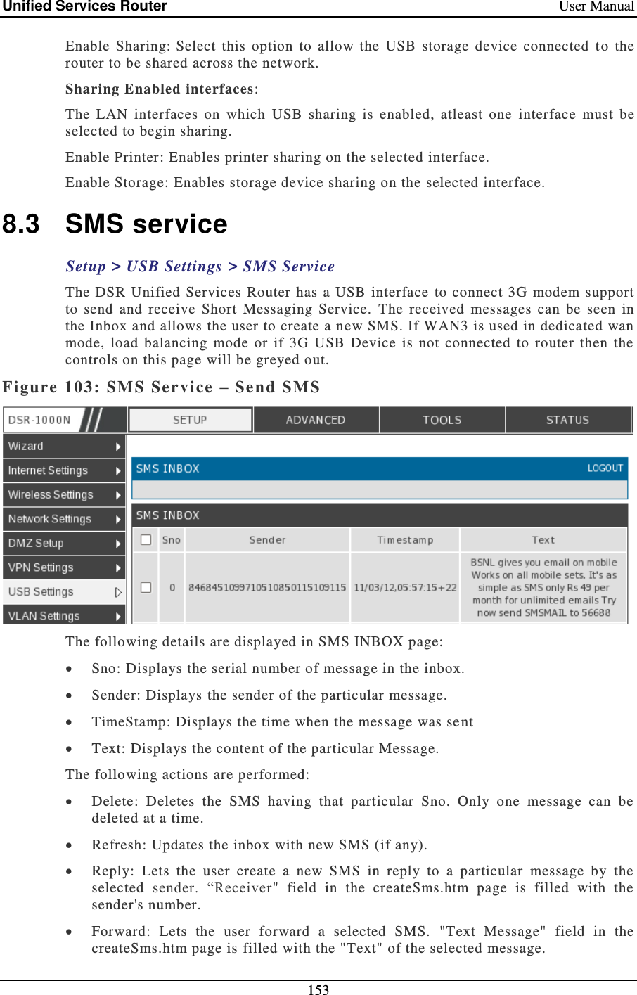 Unified Services Router    User Manual 153  Enable  Sharing: Select  this  option  to  allow  the  USB  storage  device  connected  t o  the router to be shared across the network.  Sharing Enabled interfaces: The  LAN  interfaces  on  which  USB  sharing  is  enabled,  atleast  one  interface  must  be selected to begin sharing. Enable Printer: Enables printer sharing on the selected interface.  Enable Storage: Enables storage device sharing on the selected interface. 8.3  SMS service Setup &gt; USB Settings &gt; SMS Service The DSR Unified Services Router has a USB interface  to connect  3G modem  support to  send  and  receive  Short  Messaging  Service.  The  received  messages  can  be  seen  in the Inbox and allows the user to create a new SMS. If WAN3 is used in dedicated wan mode,  load  balancing  mode  or  if  3G  USB  Device  is  not  connected  to  router  then  the controls on this page will be greyed out.  Figure 103: SMS Service – Send SMS   The following details are displayed in SMS INBOX page:    Sno: Displays the serial number of message in the inbox.   Sender: Displays the sender of the particular message.    TimeStamp: Displays the time when the message was se nt  Text: Displays the content of the particular Message.   The following actions are performed:  Delete:  Deletes  the  SMS  having  that  particular  Sno.  Only  one  message  can  be deleted at a time.   Refresh: Updates the inbox with new SMS (if any).   Reply:  Lets  the  user  create  a  new  SMS  in  reply  to  a  particular  message  by  the selected  sender.  “Receiver&quot;  field  in  the  createSms.htm  page  is  filled  with  the sender&apos;s number.  Forward:  Lets  the  user  forward  a  selected  SMS.  &quot;Text  Message&quot;  field  in  the createSms.htm page is filled with the &quot;Text&quot; of the selected message.  