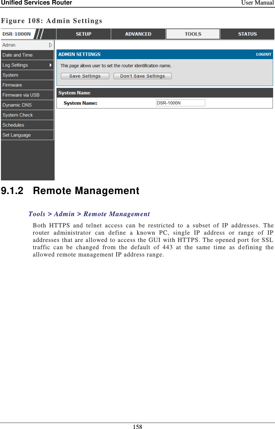 Unified Services Router    User Manual 158  Figure 108: Admin Settings  9.1.2  Remote Management Tools &gt; Admin &gt; Remote Management  Both  HTTPS  and  telnet  access  can  be  restricted  to  a  subset  of  IP  addresses.  The router  administrator  can  define  a  known  PC,  single  IP  address  or  range  of  IP addresses that are allowed  to access the GUI with HTTPS. The opened port  for SSL traffic  can  be  changed  from  the  default  of  443  at  the  same  time  as  d efining  the allowed remote management IP address range.  