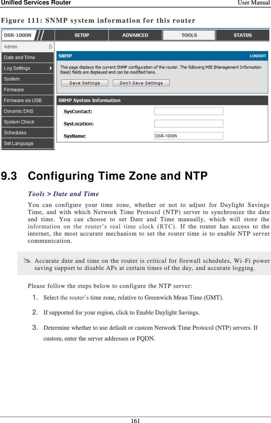 Unified Services Router    User Manual 161  Figure 111:  SNMP system information f or this router    9.3  Configuring Time Zone and NTP Tools &gt; Date and Time You  can  configure  your  time  zone,  whether  or  not  to  adjust  for  Daylight  Savings Time,  and  with  which  Network  Time  Protocol  (NTP)  server  to  synchronize  the  date and  time.  You  can  choose  to  set  Date  and  Time  manually,  which  will  store  the information  on  the  router’s  real  time  clock  (RTC).  If  the  router  has  access  to  the internet,  the  most  accurate  mechanism  to  set  the  router  time   is  to  enable  NTP  server communication.   Accurate date and time on  the router is critical for firewall schedules, Wi -Fi power saving support to disable APs at certain times of the day, and accurate logging.   Please follow the steps below to configure  the NTP server: 1. Select the router’s time zone, relative to Greenwich Mean Time (GMT). 2. If supported for your region, click to Enable Daylight Savings. 3. Determine whether to use default or custom Network Time Protocol (NTP) servers. If custom, enter the server addresses or FQDN. 