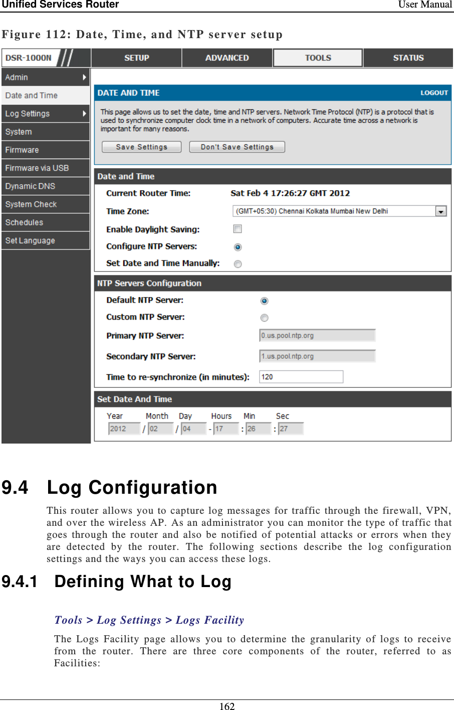 Unified Services Router    User Manual 162  Figure 112:  Date, Time, and NTP server setup    9.4  Log Configuration This router allows  you  to  capture  log  messages  for  traffic through  the  firewall, VPN, and over the wireless AP. As an administrator you can monitor t he type of traffic that goes  through  the  router  and  also  be  notified  of  potential  attacks  or  errors  when  they are  detected  by  the  router.  The  following  sections  describe  the  log  configuration settings and the ways you can access these logs.   9.4.1  Defining What to Log Tools &gt; Log Settings &gt; Logs Facility The  Logs  Facility  page  allows  you  to  determine  the  granularity  of  logs  to  receive from  the  router.  There  are  three  core  components  of  the  router,  referred  to  as Facilities: 