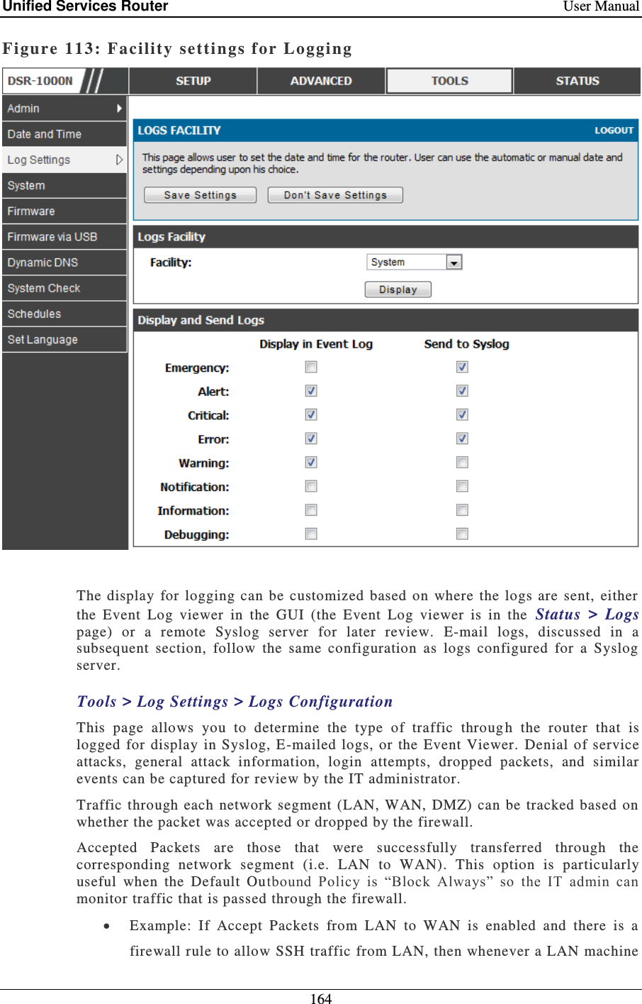 Unified Services Router    User Manual 164  Figure 113: Facility settings for Logging    The display  for  logging  can  be customized  based  on  where  the  logs  are  sent,  either the  Event  Log  viewer  in  the  GUI  (the  Event  Log  viewer  is  in  the  Status  &gt;  Logs page)  or  a  remote  Syslog  server  for  later  review.  E-mail  logs,  discussed  in  a subsequent  section,  follow  the  same  configuration  as  logs  configured  for  a  Syslog server. Tools &gt; Log Settings &gt; Logs Configuration This  page  allows  you  to  determine  the  type  of  traffic  throug h  the  router  that  is logged  for display  in  Syslog, E-mailed  logs, or  the  Event Viewer.   Denial  of service attacks,  general  attack  information,  login  attempts,  dropped  packets,  and  similar events can be captured for review by the IT administrator.   Traffic  through  each  network segment (LAN, WAN,  DMZ) can be  tracked based  on whether the packet was accepted or dropped by the firewall.   Accepted  Packets  are  those  that  were  successfully  transferred  through  the corresponding  network  segment  (i.e.  LAN  to  WAN).  This  option  is  particularly useful  when  the  Default  Outbound  Policy  is  “Block  Always”  so  the  IT  admin  can monitor traffic that is passed through the firewall.    Example:  If  Accept  Packets  from  LAN  to  WAN  is  enabled  and  there  is  a firewall rule to allow SSH traffic from LAN, then whenever a LAN machine 