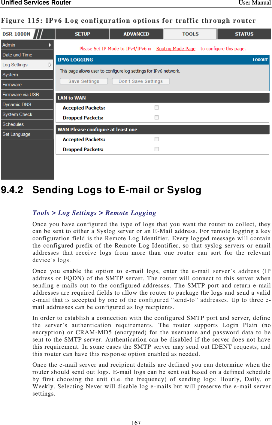 Unified Services Router    User Manual 167  Figure 115: IPv6 Log conf iguration options for traff ic through ro uter   9.4.2  Sending Logs to E-mail or Syslog Tools &gt; Log Settings &gt; Remote Logging Once  you  have  configured  the  type  of  logs  that  you  want the  router  to  collect,  they can be sent to either a Syslog server or an E -Mail address. For remote logging a key configuration field  is the Remote  Log  Identifier.   Every logged  message  will contain the  configured  prefix  of  the  Remote  Log  Identifier,  so  that  syslog  servers  or  email addresses  that  receive  logs  from  more  than  one  router  can  sort  for  the  relevant device’s logs.  Once  you  enable  the  option  to  e -mail  logs,  enter  the  e-mail  server’s  address  (IP address or  FQDN)  of the  SMT P  server.  The  router  will  connect  to  this  server  when sending  e-mails  out  to  the  configured  addresses.  The  SMTP  port  and  return  e-mail addresses are required fields to allow the router to package the logs and send a valid e-mail that  is  accepted by  one  of  the  configured  “send-to” addresses. Up to  three  e-mail addresses can be configured as log recipients.  In order to establish a connection  with the configured SMTP port and server, define the  server’s  authentication  requirements.  The  router  supports  Login  Plain  (no encryption)  or  CRAM-MD5  (encrypted)  for  the  username  and  password  data  to  be sent to the SMTP server.  Authentication can be disabled  if  the server  does not have this requirement. In some cases the SMTP  server may send out IDENT requests, and this router can have this response option enabled as needed. Once the e-mail server and recipient details are defined you can determine when the router should send out logs. E-mail logs can be sent out based on a defined schedule by  first  choosing  the  unit  (i.e.  the  frequency)  of  sending  logs:  Hourly,  Daily,  or Weekly. Selecting Never will disable log e -mails but will preserve the e-mail server settings.  