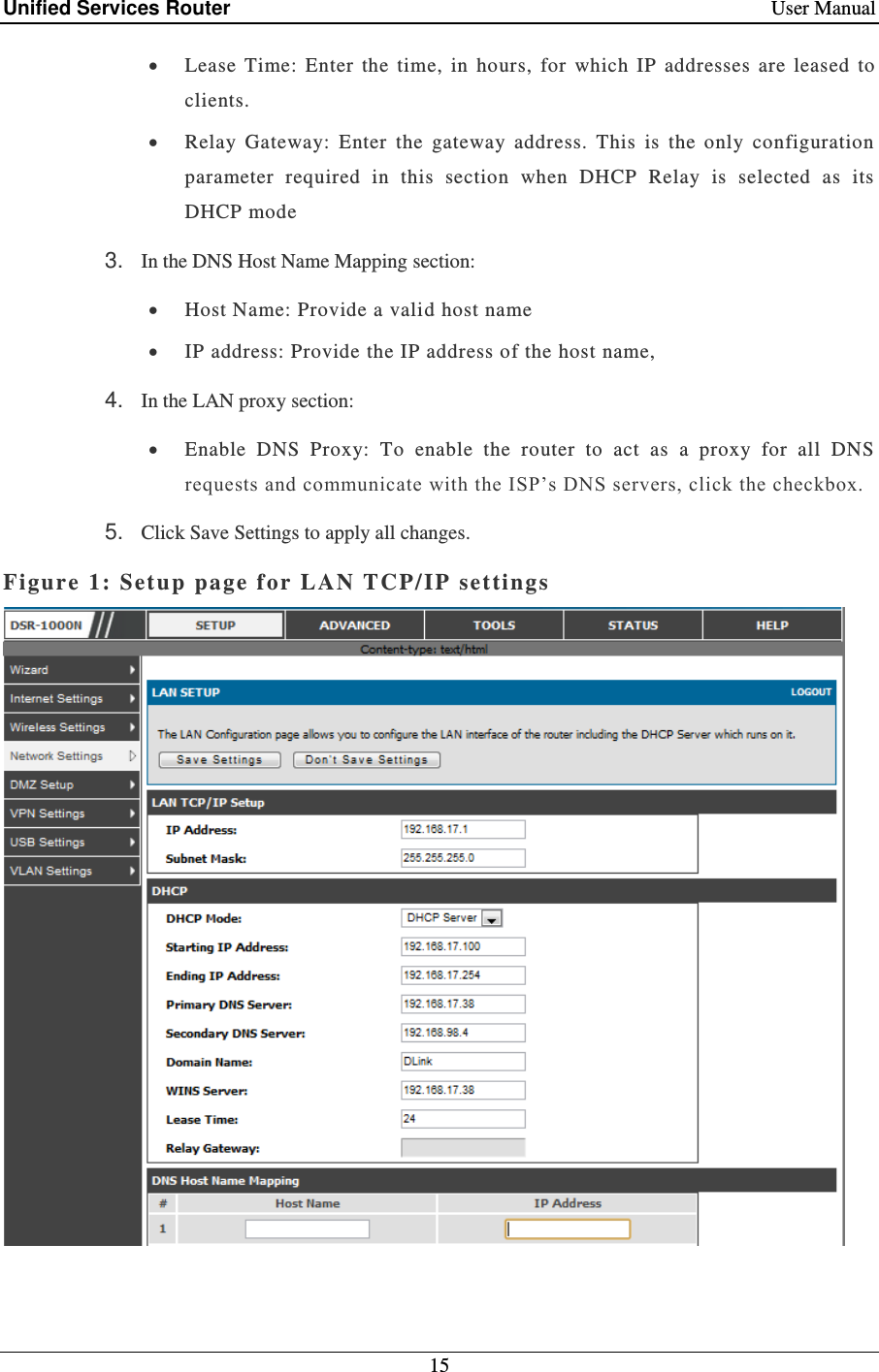 Unified Services Router    User Manual 15   Lease  Time:  Enter  the  time,  in  hours,  for  which  IP  addresses  are  leased  to clients.  Relay  Gateway:  Enter  the  gateway  address.  This  is  the  only  configuration parameter  required  in  this  section  when  DHCP  Relay  is  selected  as  its DHCP mode 3. In the DNS Host Name Mapping section:  Host Name: Provide a valid host name  IP address: Provide the IP address of the host name, 4. In the LAN proxy section:  Enable  DNS  Proxy:  To  enable  the  router  to  act  as  a  proxy  for  all  DNS requests and communicate with the ISP’s DNS servers, click the checkbox.  5. Click Save Settings to apply all changes. Figure 1: Setup page f or LAN TCP/ IP  settings   