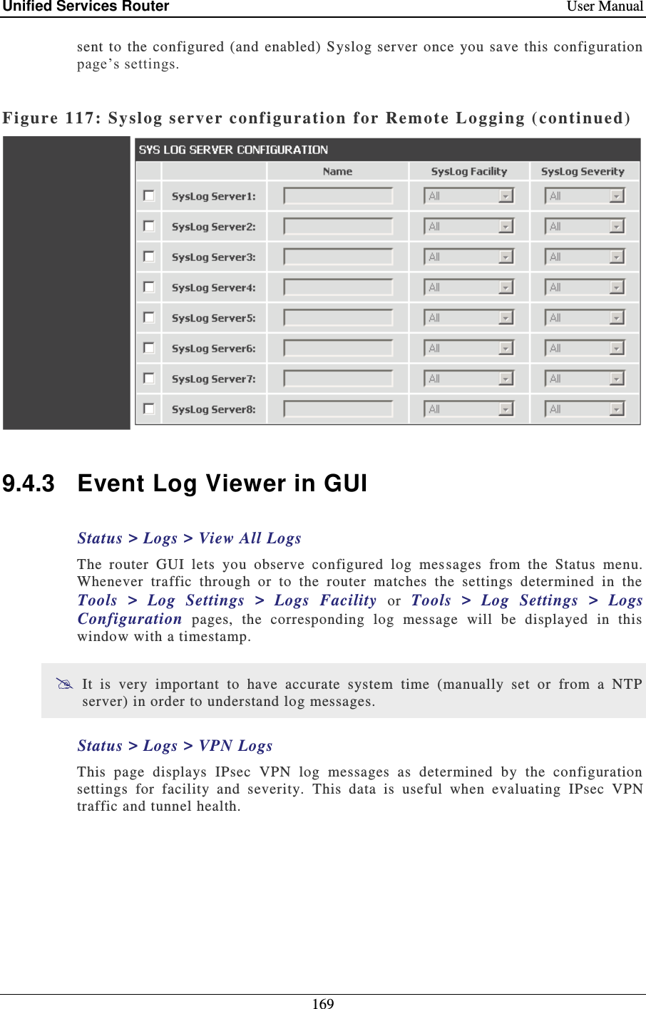 Unified Services Router    User Manual 169  sent to  the  configured (and  enabled)  Syslog server once  you  save  this configuration page’s settings.   Figure 117:  Syslog server conf iguration  for Remote Logging ( conti nued)    9.4.3  Event Log Viewer in GUI Status &gt; Logs &gt; View All Logs The  router  GUI  lets  you  observe  configured  log  mes sages  from  the  Status  menu. Whenever  traffic  through  or  to  the  router  matches  the  settings  determined  in  the Tools  &gt;  Log  Settings  &gt;  Logs  Facility  or  Tools  &gt;  Log  Settings  &gt;  Logs Configuration  pages,  the  corresponding  log  message  will  be  displayed  in  this window with a timestamp.   It  is  very  important  to  have  accurate  system  time  (manually  set  or  from  a  NTP server) in order to understand log messages.  Status &gt; Logs &gt; VPN Logs This  page  displays  IPsec  VPN  log  messages  as  determined  by  the  configuration settings  for  facility  and  severity.  This  data  is  useful  when  evaluating  IPsec  VPN traffic and tunnel health.  