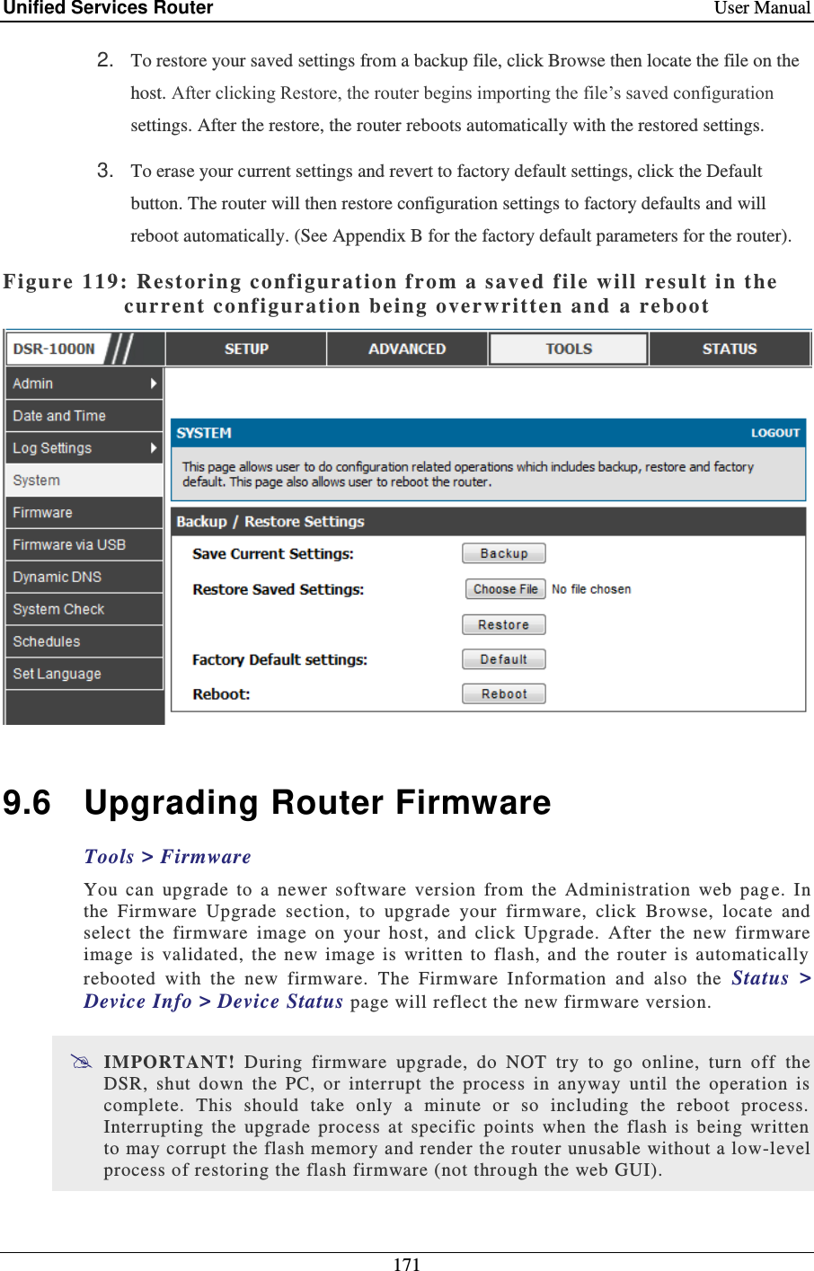 Unified Services Router    User Manual 171  2. To restore your saved settings from a backup file, click Browse then locate the file on the host. After clicking Restore, the router begins importing the file’s saved configuration settings. After the restore, the router reboots automatically with the restored settings. 3. To erase your current settings and revert to factory default settings, click the Default button. The router will then restore configuration settings to factory defaults and will reboot automatically. (See Appendix B for the factory default parameters for the router). Figure 119: Rest oring configur ation from a saved  f ile will result i n the current configura tion  being overwritten and  a reboot    9.6  Upgrading Router Firmware Tools &gt; Firmware You  can  upgrade  to  a  newer  software  version  from  the  Administration  web  pag e.  In the  Firmware  Upgrade  section,  to  upgrade  your  firmware,  click  Browse,  locate  and select  the  firmware  image  on  your  host,  and  click  Upgrade.  After  the  new  firmware image  is  validated,  the  new  image  is  written  to  flash,  and  the  router  is  automatically rebooted  with  the  new  firmware.  The  Firmware  Information  and  also  the  Status  &gt; Device Info &gt; Device Status page will reflect the new firmware version.  IMPORTANT!  During  firmware  upgrade,  do  NOT  try  to  go  online,  turn  off  the DSR,  shut  down  the  PC,  or  interrupt  the  process  in  anyway  until  the  operation  is complete.  This  should  take  only  a  minute  or  so  including  the  reboot  process. Interrupting  the  upgrade  process  at  specific  points  when  the  flash  is  being  written to may corrupt the flash memory and render th e router unusable without a low-level process of restoring the flash firmware (not through the web GUI).  