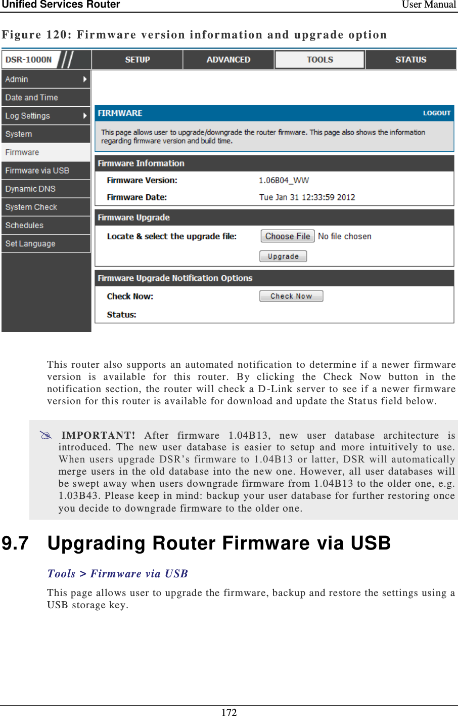Unified Services Router    User Manual 172  Figure 120: Fir mwar e version informatio n and upgrade o ptio n    This  router  also  supports  an automated  notification  to  determin e  if  a  newer  firmware version  is  available  for  this  router.  By  clicking  the  Check  Now  button  in  the notification  section,  the  router  will  check a  D-Link  server to  see if  a  newer  firmware version for this router is available for download and update the Stat us field below.   IMPORTANT!  After  firmware  1.04B13,  new  user  database  architecture  is introduced.  The  new  user  database  is  easier  to  setup  and  more  intuitively  to  use. When  users  upgrade  DSR’s  firmware  to  1.04B13  or  latter,  DSR  will  automatically merge  users  in  the  old database  into the  new  one.  However, all  user  databases  will be swept away  when users downgrade firmware from 1.04B13 to the older one, e.g. 1.03B43. Please keep in mind: backup your user database for further restoring once you decide to downgrade firmware to the older one. 9.7  Upgrading Router Firmware via USB Tools &gt; Firmware via USB This page allows user to upgrade the firmware, backup and restore the settings using a USB storage key. 
