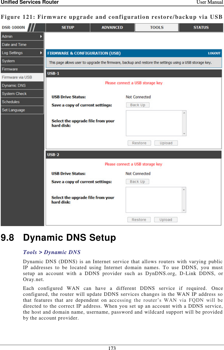 Unified Services Router    User Manual 173  Figure 121: Firmware upgrade  a nd con figuratio n restore/backup vi a USB   9.8  Dynamic DNS Setup Tools &gt; Dynamic DNS Dynamic  DNS  (DDNS)  is  an  Internet  service  that  allows  routers  with  varying  public IP  addresses  to  be  located  using  Internet  domain  names.  To  use  DDNS,  you  must setup  an  account  with  a  DDNS  provider  such  as  DynDNS.org,  D-Link  DDNS,  or Oray.net.  Each  configured  WAN  can  have  a  different  DDNS  service  if  required.   Once configured,  the router  will  update DDNS services changes in the  WAN IP  address  so that  features  that  are  dependent  on  acc essing  the  router’s  WAN  via  FQDN  will  be directed to  the correct IP  address.   When you  set  up an account  with a  DDNS  service, the host and domain name, username, password and wildcard support will be provided by the account provider.  