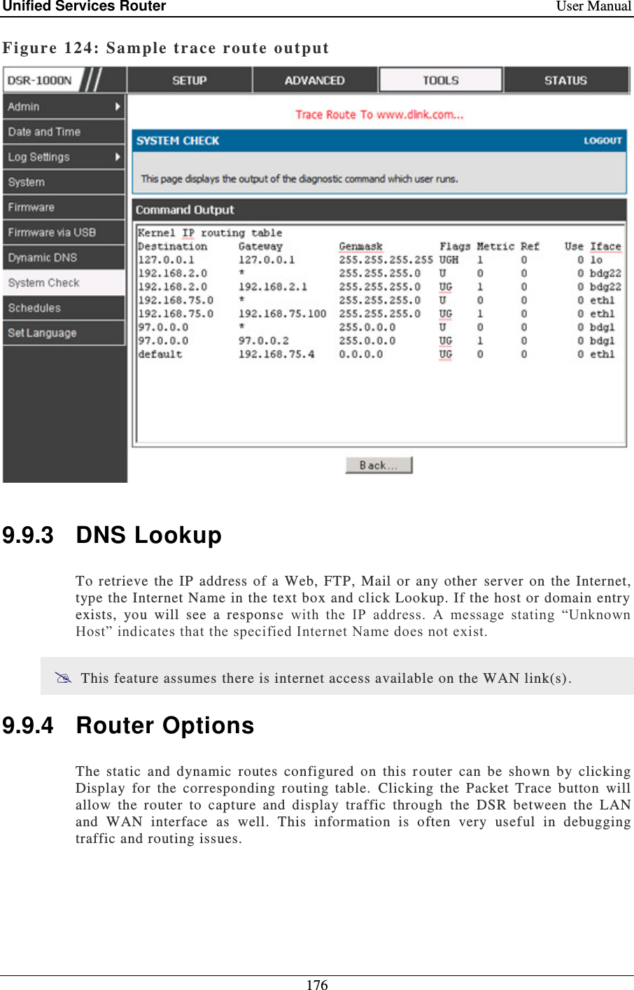 Unified Services Router    User Manual 176  Figure 124: Sample trace route output    9.9.3  DNS Lookup To  retrieve  the  IP  address  of  a Web, FTP, Mail  or  any  other  server  on  the  Internet, type the Internet Name in the text box and click Lookup. If the host or domain entry exists,  you  will  see  a  response  with  the  IP  address.  A  message  stating  “Unknown Host” indicates that the specified Internet Name does not exist.   This feature assumes there is internet access available on the WAN link(s). 9.9.4  Router Options The  static  and  dynamic  routes  configured  on  this  r outer  can  be  shown  by  clicking Display  for  the  corresponding  routing  table.  Clicking  the  Packet  Trace  button  will allow  the  router  to  capture  and  display  traffic  through  the  DSR  between  the  LAN and  WAN  interface  as  well.  This  information  is  often  very  useful  in  debugging traffic and routing issues.      
