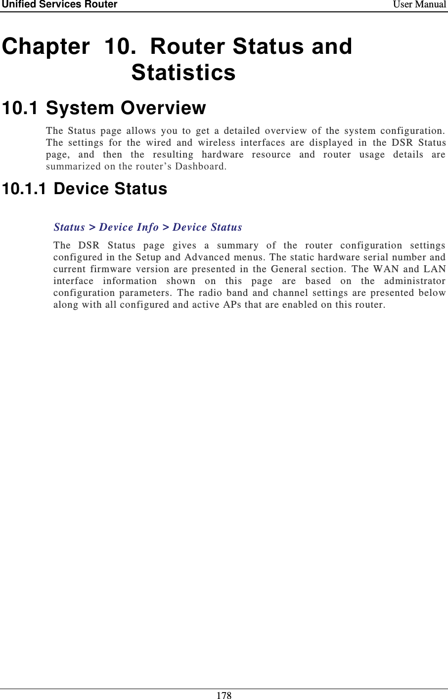 Unified Services Router    User Manual 178  Chapter  10.  Router Status and Statistics 10.1 System Overview The  Status  page  allows  you  to  get  a  detailed  overview  of  the  system  configuration.  The  settings  for  the  wired  and  wireless  interfaces  are  displayed  in  the  DSR  Status page,  and  then  the  resulting  hardware  resource  and  router  usage  details  are summarized on the router’s Dashboard.  10.1.1 Device Status Status &gt; Device Info &gt; Device Status The  DSR  Status  page  gives  a  summary  of  the  router  configuration  settings configured in the Setup and Advanced menus. The static hardware serial number and current  firmware  version  are  presented  in  the  General  section.   The  WAN  and  LAN interface  information  shown  on  this  page  are  based  on  the  administrator configuration  parameters.  The  radio  band  and  channel  settings  are  presented  below along with all configured and active APs that are enabled on this router.   