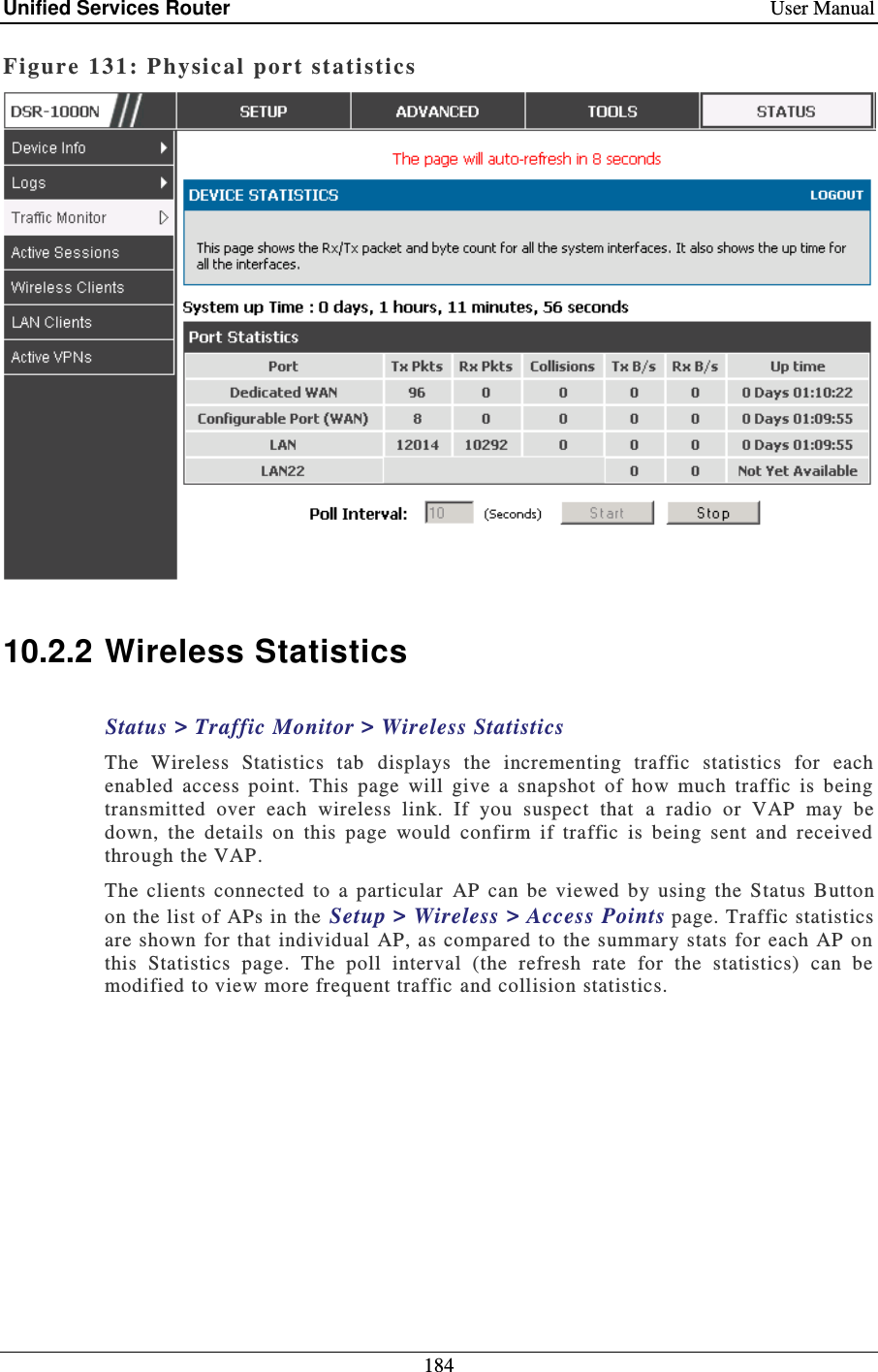 Unified Services Router    User Manual 184  Figure 131: P hysical  port statistics    10.2.2 Wireless Statistics Status &gt; Traffic Monitor &gt; Wireless Statistics The  Wireless  Statistics  tab  displays  the  incrementing  traffic  statistics  for  each enabled  access  point.  This  page  will  give  a  snapshot  of  how  much  traffic  is  being transmitted  over  each  wireless  link.  If  you  suspect  that   a  radio  or  VAP  may  be down,  the  details  on  this  page  would  confirm  if  traffic  is  being  sent  and  received through the VAP.  The  clients  connected  to  a  particular  AP  can  be  viewed  by  using  the  Status  Button on the list of APs in the Setup &gt; Wireless &gt; Access Points page. Traffic statistics are shown  for that individual  AP,  as compared to  the summary stats  for each  AP on this  Statistics  page.  The  poll  interval  (the  refresh  rate  for  the  statistics)  can  be modified to view more frequent traffic and collision statistics. 