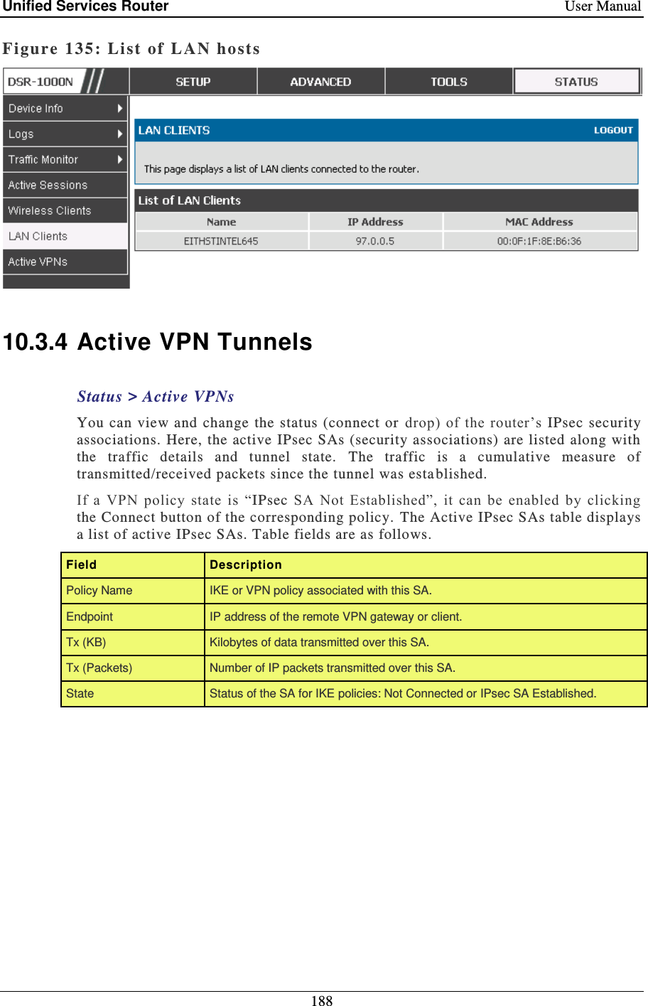 Unified Services Router    User Manual 188  Figure 135: List of LAN hosts    10.3.4 Active VPN Tunnels Status &gt; Active VPNs You  can  view and change  the  status (connect or drop) of  the router’s  IPsec  security associations. Here, the active IPsec SAs (security associations) are listed along with the  traffic  details  and  tunnel  state.  The  traffic  is  a  cumulative  measure  of transmitted/received packets since the tunnel was esta blished.  If  a  VPN  policy  state  is  “IPsec  SA  Not  Established”,  it  can  be  enabled  by  clicking the Connect button of the corresponding policy. The Active IPsec SAs table displays a list of active IPsec SAs. Table fields are as follows. Field  Description Policy Name IKE or VPN policy associated with this SA. Endpoint IP address of the remote VPN gateway or client. Tx (KB) Kilobytes of data transmitted over this SA. Tx (Packets) Number of IP packets transmitted over this SA. State Status of the SA for IKE policies: Not Connected or IPsec SA Established. 