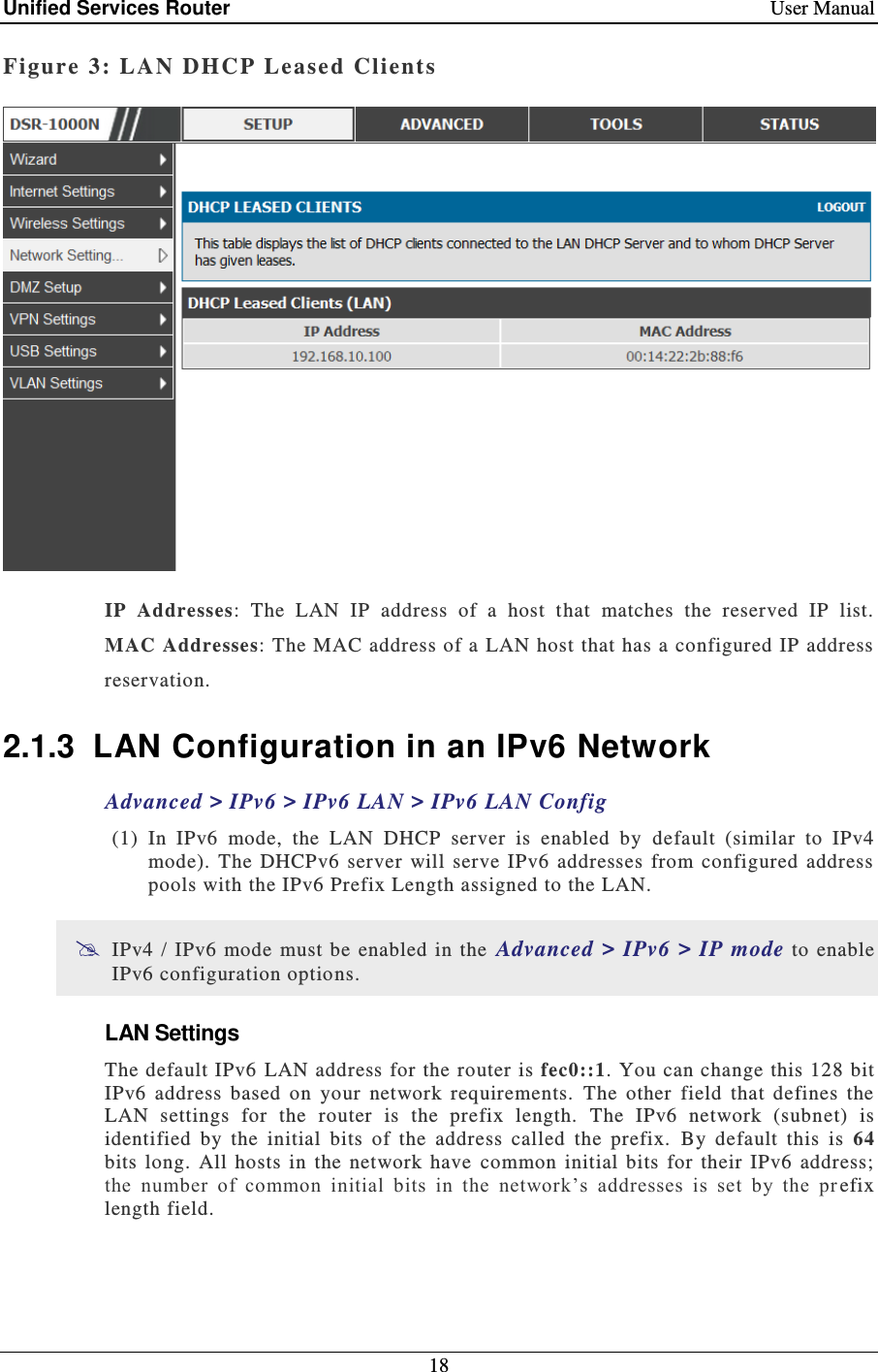Unified Services Router    User Manual 18  Figure 3: LAN DHCP Lease d Clients   IP  Addresses:  The  LAN  IP  address  of  a  host  that  matches  the  reserved  IP  list.  MAC Addresses: The MAC address of a LAN host that has a configured IP address reservation. 2.1.3  LAN Configuration in an IPv6 Network Advanced &gt; IPv6 &gt; IPv6 LAN &gt; IPv6 LAN Config  (1) In  IPv6  mode,  the  LAN  DHCP  server  is  enabled  by  default  (similar  to  IPv4 mode).  The  DHCPv6  server  will  serve  IPv6  addresses  from  configured address pools with the IPv6 Prefix Length assigned to the LAN.   IPv4  / IPv6  mode must be  enabled  in the  Advanced &gt; IPv6 &gt;  IP mode  to enable IPv6 configuration options.  LAN Settings The default IPv6  LAN address  for the router is fec0::1. You can change this 128 bit IPv6  address  based  on  your  network  requirements.   The  other  field  that  defines  the LAN  settings  for  the  router  is  the  prefix  length.  The  IPv6  network  (subnet)  is identified  by  the  initial  bits  of  the  address  called  the  prefix.  By  default  this  is  64 bits  long.  All hosts  in  the  network  have  common  initial  bits  for  their  IPv6  address; the  number  of  common  initial  bits  in  the  network’s  addresses  is  set  by  the  pr efix length field. 