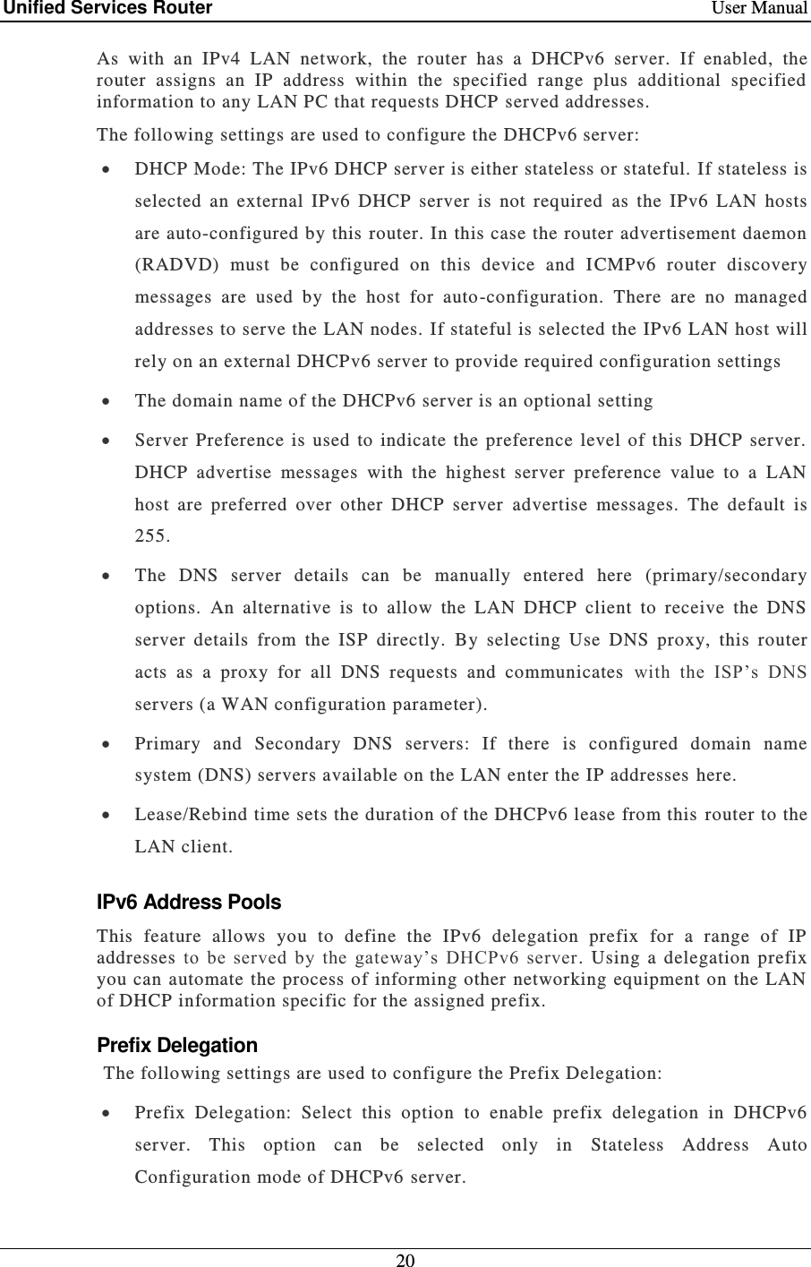 Unified Services Router    User Manual 20  As  with  an  IPv4  LAN  network,  the  router  has  a  DHCPv6  server.  If  enabled,  the router  assigns  an  IP  address  within  the  specified  range  plus  additional  specified information to any LAN PC that requests DHCP  served addresses.  The following settings are used to configure the DHCPv6 server:  DHCP Mode: The IPv6 DHCP server is either stateless or stateful. If stateless is selected  an  external  IPv6  DHCP  server  is  not  required   as  the  IPv6  LAN  hosts are auto-configured by this  router. In this case the router advertisement daemon (RADVD)  must  be  configured  on  this  device  and  I CMPv6  router  discovery messages  are  used  by  the  host  for  auto-configuration.  There  are  no  managed addresses to serve the LAN nodes. If stateful is selected the IPv6 LAN host will rely on an external DHCPv6 server to provide required configuration settings   The domain name of the DHCPv6 server is an optional setting   Server  Preference  is  used  to  indicate  the  preference  level  of  this  DHCP  server.  DHCP  advertise  messages  with  the  highest  server  preference  value  to  a  LAN host  are  preferred  over  other  DHCP  server  advertise  messages.  The  default  is 255.  The  DNS  server  details  can  be  manually  entered  here  (primary/secondary options.  An  alternative  is  to  allow  the  LAN  DHCP  client  to  receive  the  DNS server  details  from  the  ISP  directly.  By  selecting  Use  DNS  proxy,  this  router acts  as  a  proxy  for  all  DNS  requests  and  communicates   with  the  ISP’s  DNS servers (a WAN configuration parameter).  Primary  and  Secondary  DNS  servers:  If  there  is  configured  domain  name system (DNS) servers available on the LAN enter the IP addresses here.   Lease/Rebind time sets the duration of the DHCPv6 lease from this  router to the LAN client. IPv6 Address Pools This  feature  allows  you  to  define  the  IPv6  delegation  prefix  for  a  range  of  IP addresses  to  be  served  by  the  gateway’s  DHCPv6  server .  Using  a  delegation  prefix you can automate the process of informing other networking equipment on the LAN of DHCP information specific for the assigned prefix.  Prefix Delegation The following settings are used to configure the Prefix Delegation:   Prefix  Delegation:  Select  this  option  to  enable  prefix  delegation  in  DHCPv6 server.  This  option  can  be  selected  only  in  Stateless  Address  Auto Configuration mode of DHCPv6 server. 