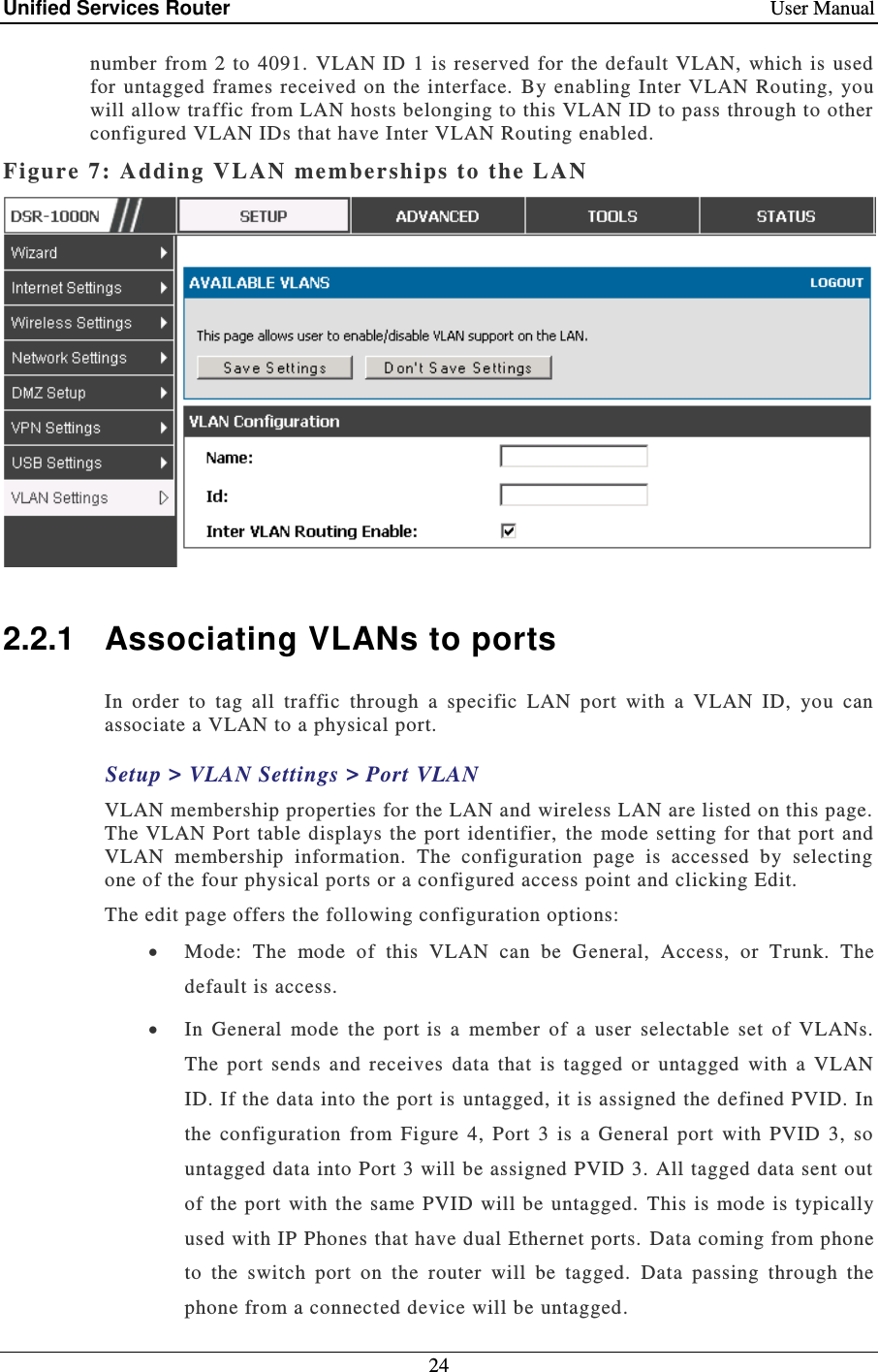 Unified Services Router    User Manual 24  number  from 2 to 4091. VLAN  ID 1 is reserved for the default VLAN,  which is  used for  untagged  frames received  on  the interface.  By enabling Inter VLAN  Routing,  you will allow traffic from LAN hosts belonging to this VLAN ID to pass through to other configured VLAN IDs that have Inter VLAN Routing enabled.   Figure 7: Addi ng  VLAN member ships to the LAN    2.2.1  Associating VLANs to ports In  order  to  tag  all  traffic  through  a  specific  LAN  port  with  a  VLAN  ID,  you  can associate a VLAN to a physical port.  Setup &gt; VLAN Settings &gt; Port VLAN VLAN membership properties for the LAN and wireless LAN are listed on this page.  The VLAN  Port table displays the port  identifier, the  mode setting for that  port and VLAN  membership  information.  The  configuration  page  is  accessed  by  selecting one of the four physical ports or a configured access point and clicking Edit.   The edit page offers the following configuration options:   Mode:  The  mode  of  this  VLAN  can  be  General,  Access,  or  Trunk.  The default is access.  In  General  mode  the  port is  a  member  of  a  user  selectable  set  of  VLANs.  The  port  sends  and  receives  data  that  is  tagged  or  untagged  with  a  VLAN ID. If the data into the port is untagged, it is assigned the defined PVID. In the  configuration  from  Figure  4,  Port  3  is  a  General  port  with  PVID  3,  so untagged data into Port 3 will be assigned PVID 3. All tagged data sent out of  the port  with the same PVID  will be untagged.  This is mode is  typically used with IP Phones that have dual Ethernet ports. Data coming from phone to  the  switch  port  on  the  router  will  be  tagged.   Data  passing  through  the phone from a connected device will be untagged. 
