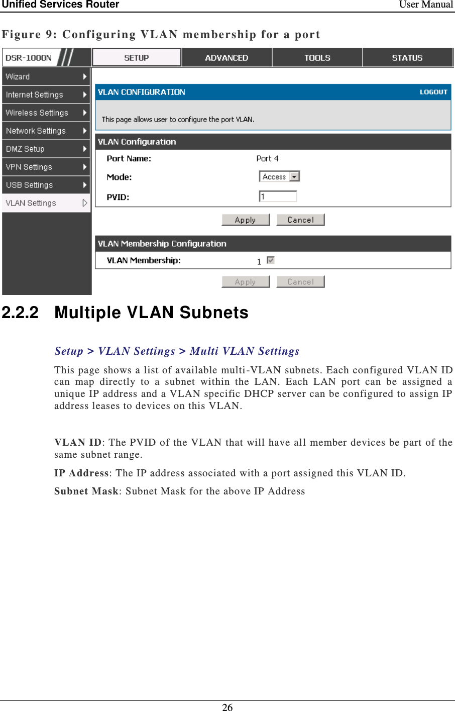 Unified Services Router    User Manual 26  Figure 9: Configuring VLAN me mbership for a port   2.2.2  Multiple VLAN Subnets Setup &gt; VLAN Settings &gt; Multi VLAN Settings This page shows a list of available multi -VLAN subnets. Each configured VLAN ID can  map  directly  to  a  subnet  within  the  LAN.  Each  LAN  port  can  be  assigned  a unique IP address and a VLAN specific DHCP server can be configured to assign IP address leases to devices on this VLAN.   VLAN ID: The PVID of  the VLAN  that  will have all member devices be part of the same subnet range. IP Address: The IP address associated with a port assigned this VLAN ID.  Subnet Mask: Subnet Mask for the above IP Address  