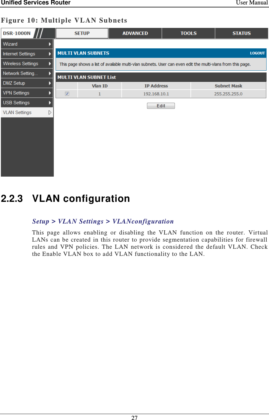 Unified Services Router    User Manual 27  Figure 10: Multi ple  VLAN Subnets    2.2.3  VLAN configuration Setup &gt; VLAN Settings &gt; VLANconfiguration This  page  allows  enabling  or  disabling  the  VLAN  function  on  the  router.  Virtual LANs can be  created  in  this  router  to provide  segmentation  capabilities  for  firewall rules  and  VPN  policies.  The  LAN  network  is  considered  the  default  VLAN.  Check the Enable VLAN box to add VLAN functionality to the LAN.    