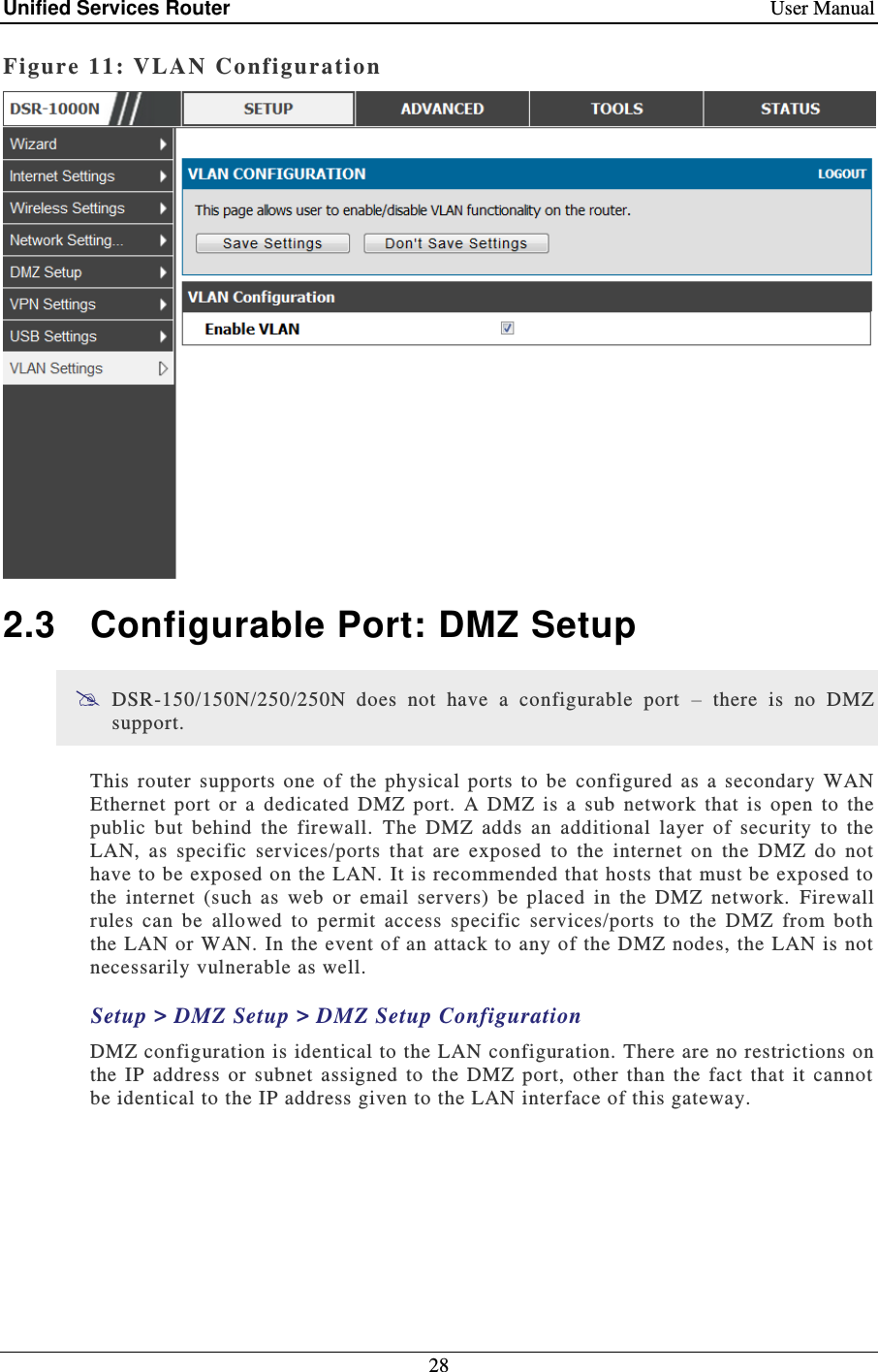 Unified Services Router    User Manual 28  Figure 11: VLA N  Configuration   2.3  Configurable Port: DMZ Setup  DSR-150/150N/250/250N  does  not  have  a  configurable  port  –  there  is  no  DMZ support. This  router  supports  one  of  the  physical  ports  to  be  configured  as  a  secondary  WAN Ethernet  port  or  a  dedicated  DMZ  port.  A  DMZ  is  a  sub  network  that  is  open  to  the public  but  behind  the  firewall.  The  DMZ  adds  an  additional  layer  of  security  to  the LAN,  as  specific  services/ports  that  are  exposed  to  the  internet  on  the  DMZ  do  not have to be exposed on the LAN. It is recommended that hosts that must be exposed to the  internet  (such  as  web  or  email  servers)  be  placed  in  the  DMZ  network.  Firewall rules  can  be  allowed  to  permit  access  specific  services/ports  to  the  DMZ  from  both the LAN or WAN. In the event of an attack to any of the DMZ nodes, the LAN is not necessarily vulnerable as well.  Setup &gt; DMZ Setup &gt; DMZ Setup Configuration DMZ configuration is identical to the LAN  configuration. There are no restrictions on the  IP  address  or  subnet  assigned  to  the  DMZ  port,  other  than  the  fact  that  it  cannot be identical to the IP address given to the LAN interface of this gateway.   