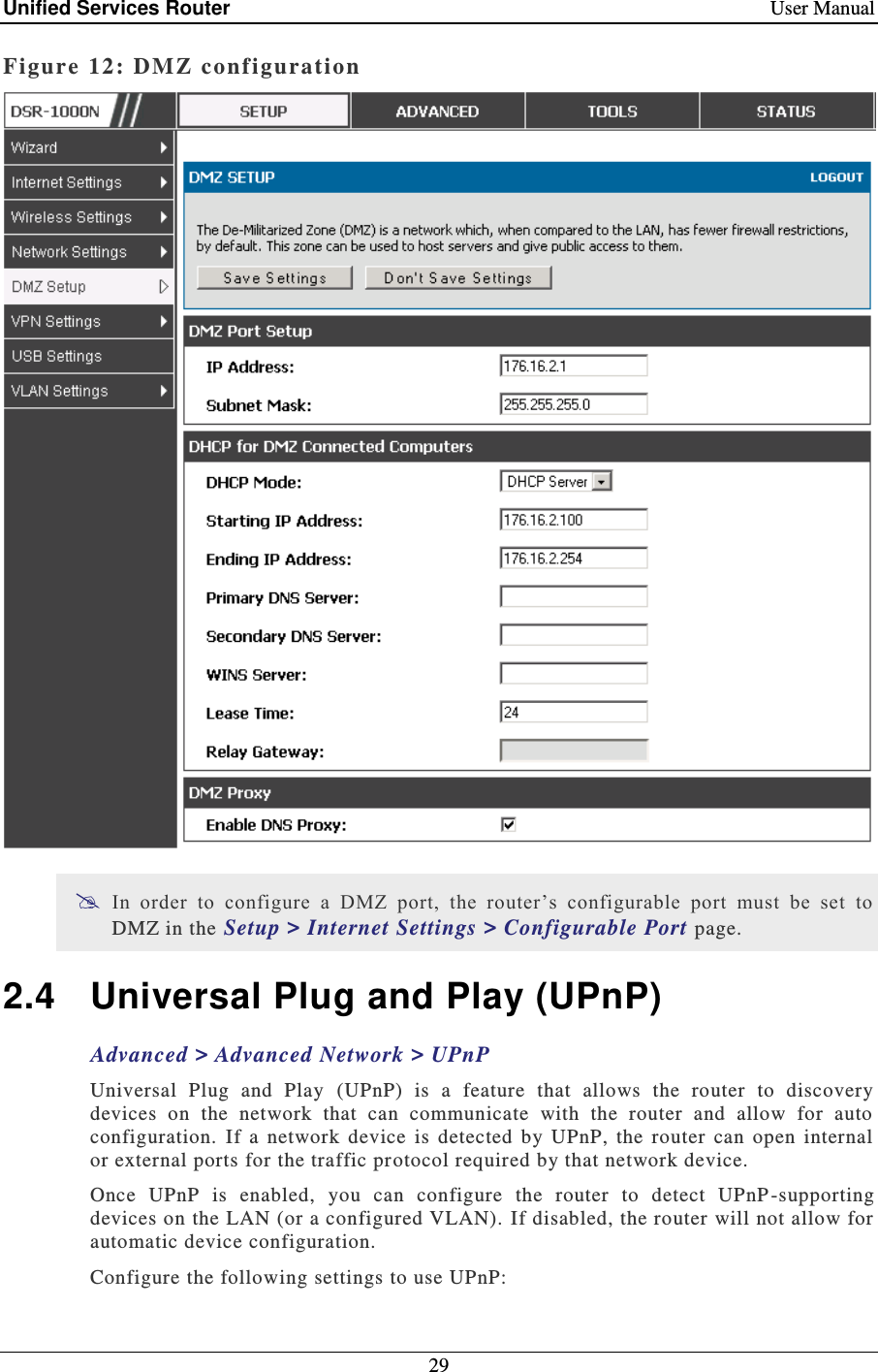 Unified Services Router    User Manual 29  Figure 12: DM Z configuration   In  order  to  configure  a  DMZ  port,  the  router’s  configurable  port  must  be  set  to DMZ in the Setup &gt; Internet Settings &gt; Configurable Port page.  2.4  Universal Plug and Play (UPnP) Advanced &gt; Advanced Network &gt; UPnP Universal  Plug  and  Play  (UPnP)  is  a  feature  that  allows  the  router  to  discovery devices  on  the  network  that  can  communicate  with  the  router  and  allow  for  auto configuration.  If  a  network  device  is  detected  by  UPnP,  the  router  can  open  internal or external ports for the traffic protocol required by that network device.  Once  UPnP  is  enabled,  you  can  configure  the  router  to  detect  UPnP -supporting devices on the LAN (or a configured VLAN).  If disabled, the router will not allow for automatic device configuration.  Configure the following settings to use UPnP: 
