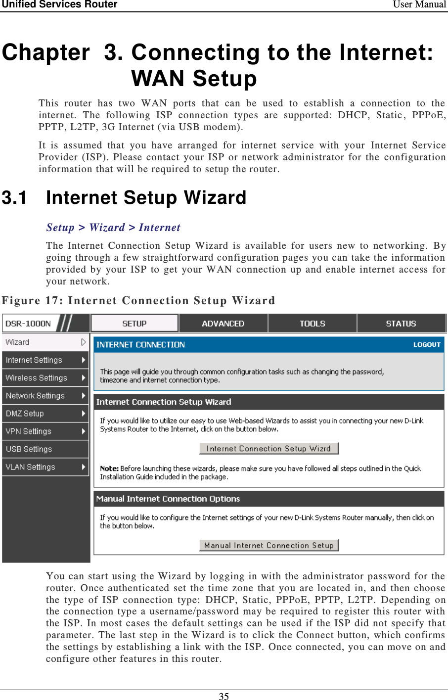 Unified Services Router    User Manual 35  Chapter  3. Connecting to the Internet: WAN Setup This  router  has  two  WAN  ports  that  can  be  used  to  establish  a  connection  to  the internet.  The  following  ISP  connection  types  are  supported:  DHCP,  Static ,  PPPoE, PPTP, L2TP, 3G Internet (via USB modem).     It  is  assumed  that  you  have  arranged  for  internet  service  with  your   Internet  Service Provider  (ISP).  Please  contact  your  ISP  or  network  administrator  for  the  configuration information that will be required to setup the router. 3.1  Internet Setup Wizard Setup &gt; Wizard &gt; Internet The  Internet  Connection  Setup  Wizard  is  available  for  users  new  to  networking.   By going through a few straightforward configuration pages you can take the information provided  by  your  ISP  to  get  your  WAN  connection  up  and enable  internet  access  for your network.  Figure 17: Inter net Connection Set up Wizard   You  can start using the  Wizard by logging in  with  the administrator  password for the router.  Once authenticated  set  the  time  zone  that  you  are  located  in,  and  then  choose the  type  of  ISP  connection  type:  DHCP,  Static,  PPPoE,  PPTP,  L2TP.  Depending  on the  connection  type  a  username/password  may be required  to register this router  with the  ISP.  In  most  cases the  default settings  can  be  used  if  the ISP did  not specify  that parameter. The last  step in  the Wizard is to  click the Connect  button,  which confirms the settings by establishing a link with the ISP.  Once connected, you can move on and configure other features in this router. 