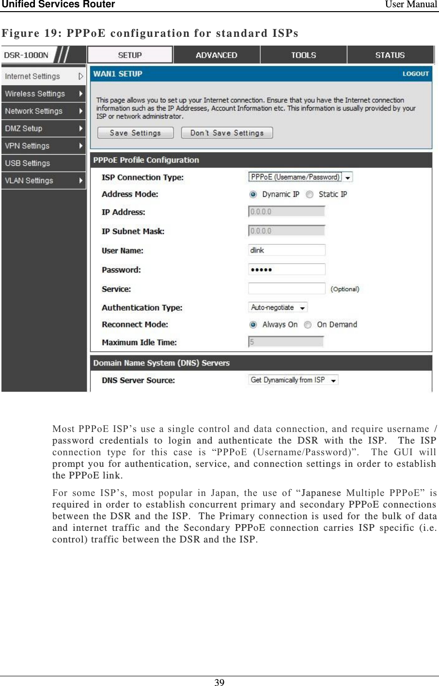 Unified Services Router    User Manual 39  Figure 19: PPPoE co nfiguration f or sta ndard ISPs    Most PPPoE ISP’s use a  single control  and  data connection, and require username  / password  credentials  to  login  and  authenticate  the  DSR  with  the  ISP.    The  ISP connection  type  for  this  case  is  “PPPoE  (Username/Password)”.    The  GUI  will prompt  you for authentication, service,  and connection settings  in order to  establish the PPPoE link.   For  some  ISP’s,  most  popular  in  Japan,  the  use  of  “Japanese  Multiple  PPPoE”  is required  in  order  to establish concurrent primary  and  secondary PPPoE  connections between the DSR  and the  ISP.   The Primary connection  is  used  for  the bulk of data and  internet  traffic  and  the  Secondary  PPPoE  connection  carries  ISP  specific  (i.e. control) traffic between the DSR and the ISP.     