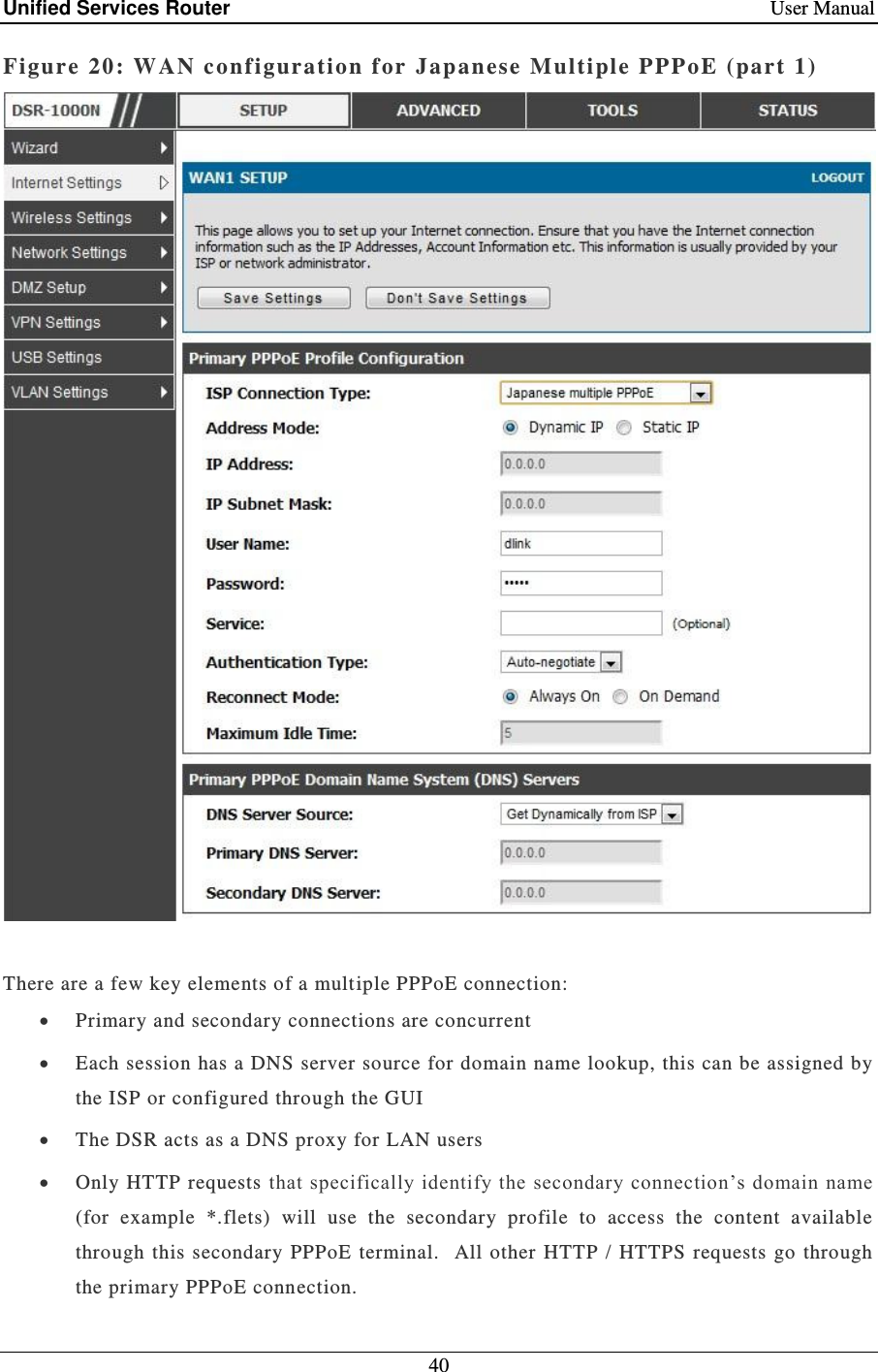 Unified Services Router    User Manual 40  Figure 20: WAN conf iguration for  Japanese Multiple PPPoE (part 1)    There are a few key elements of a multiple PPPoE connection:  Primary and secondary connections are concurrent   Each session has a DNS server source for domain name lookup, this can be assigned by the ISP or configured through the GUI   The DSR acts as a DNS proxy for LAN users  Only  HTTP requests that specifically identify the secondary connection’s domain name (for  example  *.flets)  will  use  the  secondary  profile  to  access  the  content  available through  this  secondary  PPPoE  terminal.   All  other  HTTP  / HTTPS requests  go  through the primary PPPoE connection.  