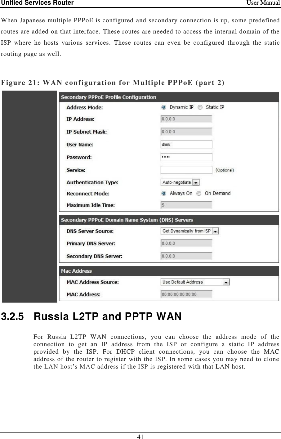 Unified Services Router    User Manual 41  When Japanese multiple PPPoE is configured and  secondary connection is up, some  predefined routes are added on that interface.  These routes are needed to access the internal domain of the ISP  where  he  hosts  various  services.  These  routes  can  even  be  configured  through  the  static routing page as well.  Figure 21: WAN conf iguration for Multiple PPPoE ( part 2)   3.2.5  Russia L2TP and PPTP WAN For  Russia  L2TP  WAN  connections,  you  can  choose  the  address  mode  of  the connection  to  get  an  IP  address  from  the  ISP  or  configure  a  static  IP  address provided  by  the  ISP.  For  DHCP  client  connections,  you  can  choose  the  MAC address of  the  router  to register  with  the  ISP.  In some  cases  you may need  to clone the LAN host’s MAC address if the ISP is registered with that LAN host.   