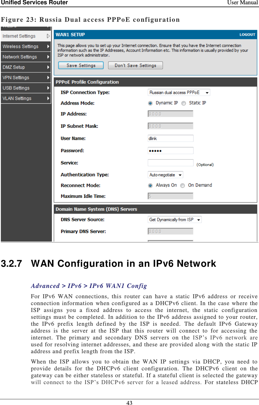 Unified Services Router    User Manual 43  Figure 23: Russia  Dual access PPPoE configuration   3.2.7  WAN Configuration in an IPv6 Network Advanced &gt; IPv6 &gt; IPv6 WAN1 Config For  IPv6  WAN  connections,  this  router  can  have  a  static  IPv6  address  or  receive connection  information  when  configured  as  a DHCPv6  client.  In  the case  where the ISP  assigns  you  a  fixed  address  to  access  the  internet,  the  static  configuration settings  must  be completed.  In  addition to  the  IPv6 address assigned to  your  router, the  IPv6  prefix  length  defined  by  the  ISP  is  needed.   The  default  IPv6  Gateway address  is  the  server  at  the  ISP  that  this  router  will  connect  to  for  accessing  the internet.  The  primary  and  secondary  DNS  servers  on  the ISP’s  IPv6  network  are used for resolving internet addresses, and these are provided along with the static IP address and prefix length from the ISP.  When  the  ISP  allows  you  to  obtain  the  WAN  IP  settings  via  DHCP,  you  need  to provide  details  for  the  DHCPv6  client  configuration.  The  DHCPv6  client  on  the gateway can be either stateless or stateful.  If a stateful client is selected the gateway will  connect  to  the  ISP’s  DHCPv6  server  for  a  leased  address.  For  stateless  DHCP 