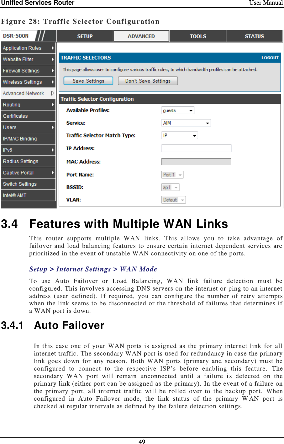 Unified Services Router    User Manual 49  Figure 28: Traf fic Selector Configuration   3.4  Features with Multiple WAN Links This  router  supports  multiple  WAN  links.  This  allows  you  to  take  advantage  of failover  and  load  balancing  features  to  ensure  certain  internet  dependent  services  are prioritized in the event of unstable WAN connectivity on one of the ports.   Setup &gt; Internet Settings &gt; WAN Mode To  use  Auto  Failover  or  Load  Balancing,  WAN  link  failure  detection  must  be configured. This involves accessing DNS servers on the internet or ping to an internet address  (user  defined).  If  required,  you  can  configure  the  number  of  retry  atte mpts when the  link seems to be  disconnected  or the threshold of failures  that  determines if a WAN port is down. 3.4.1  Auto Failover In  this  case  one  of  your  WAN  ports  is  assigned  as  the  primary  internet  link  for  all internet traffic. The secondary WAN port is used for redundancy in case the primary link  goes  down  for  any  reason.  Both  WAN  ports  (primary  and  secondary)  must  be configured  to  connect  to  the  respective  ISP’s  before  enabling  this  feature.   The secondary  WAN  port  will  remain  unconnected  until  a  failure  i s  detected  on  the primary link (either port can be assigned as the primary).  In the event of a failure on the  primary  port,  all  internet  traffic  will  be  rolled  over  to  the  backup  port.   When configured  in  Auto  Failover  mode,  the  link  status  of  the  primary  W AN  port  is checked at regular intervals as defined by the failure detection settings.  