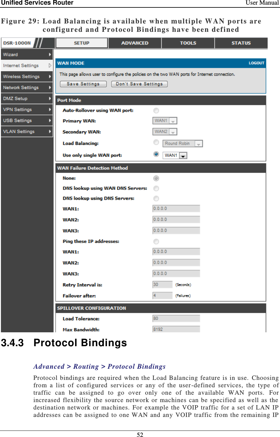 Unified Services Router    User Manual 52  Figure 29: Load Bal ancing is available  when multiple WAN ports are configured and Pro tocol  Bindings have been defined   3.4.3  Protocol Bindings Advanced &gt; Routing &gt; Protocol Bindings Protocol  bindings are required  when the Load Balancing  feature is in use.  Choosing from  a  list  of  configured  services  or  any  of  the  user -defined  services,  the  type  of traffic  can  be  assigned  to  go  over  only  one  of  the  available  WAN  ports.   For increased  flexibility the source  network or  machines  can be  specified  as  well  as the destination network  or machines. For example  the  VOIP  traffic  for  a  set of  LAN  IP addresses can be assigned to one WAN and any  VOIP traffic  from the remaining IP 